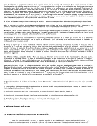 para el estudiante es en principio un hecho dado o por lo menos así se presenta a la conciencia. Todo cuanto representa nuestras
condiciones de vida incluidas nuestras comprensiones y representaciones tiene un lugar en la cotidianidad, por ésto no se nos presenta
como algo fuera de lo cual existimos, sino m bien como el ámbito en el cual existimos con entera naturalidad. Esta manera de
                                                ás
comunicarnos expresa también lo identificable como manera de ser, por lo cual se convierte en expresión de nuestra identidad como
colectivo y nos permite establecer nuestras diferencias con otros colectivos. En otros t rminos la cultura es portadora de nuestro ser
                                                                                            é
idiosincrático y permite a las nuevas generaciones no sólo un lugar para ser, sino un lugar para ser ellas. En este ambiente existen
expresiones del arte que pertenecen a la condición histórica de la cultura y que por tanto son transferidas entre los saberes comunas como
manera de identificarse con los rasgos característicos de la cultura específica en cuanto caracterizaciones de la identidad. No perdamos de
vista que en términos genéricos todo lo que produce una comunidad es cultura.

El mundo de lo folclórico integra estas dinámicas y las proyecta a la educación en particular a la escuela como parte integral de la cultura.

Pero en ese marco de realidad también existen expresiones del actuar humano que están especialmente reconocidas y valoradas por los
colectivos por expresar de una manera sublime lo profundamente reconocido como trascendental para la existencia humana.

Mientras lo cultural folclórico retrotrae las expresiones reconocidas por la tradición para actualizarlas, el arte pone de presente las rupturas
del pensar de la cultura en cuanto constructora de futuro. El arte sin lugar a dudas es la manifestación de los humanismos en cuanto futuros
deseables y posibles como realización crítica de los humanismos que han existido.

En el proceso de aprendizaje artístico también se reconocen y admiran las cualidades de la materia que en cada una de las disciplinas
artísticas se transforma creativamente, sea el sonido, el movimiento, la luz, el espacio y la gestualidad corporal, la palabra y su
simbolización en la interacción social.

El trabajo en equipo que se realiza mediante la educación artística, tal como un montaje coreográfico, musical o un mural, así como la
realización de un vídeo etc., es signo de vitalidad frente a la oportunidad de crear siempre de nuevo el mundo. También es señal de
debates interiores, de resolución de conflictos, de argumentaciones logradas, de acuerdos y es testimonio de que cada uno cree en sí
mismo y cree en la base sobre la cual se toman las decisiones, sin lo cual no sería posible ninguna expresión significativa. El trabajo en
equipo se constituye en s ímbolo de libertad, de belleza, de fertilidad imaginativa; en un ritual de la comunidad educativa en el cual la
solidaridad es posible.

Los talleres artísticos, realizados dentro y fuera de las aulas, fomentan la incorporación de las manifestaciones culturales locales,
dinamizando la educación escolar. En ellos se aprehenden cualidades de los compa ñeros; se promueve la capacidad de descubrir,
seleccionar e incorporar de manera auténtica y generosa los indicios de armonía en el entorno; en general se adquiere claridad mental para
hacer juicios de valor en función del mejoramiento de la calidad de la experiencia de interacción con el mundo.

La educación artística motiva y da bases formativas para el goce y la utilización sensible y responsable de los medios de comunicación.
Dice Luis Camnitzer sobre la posición de la creación artística ante los medios masivos "globalizantes", que "En la medida que esas técnicas
aparecen al servicio de nuestras necesidades, nos estamos protegiendo del deterioro de lo que tenemos. Abrimos la posibilidad de
profundizar el conocimiento de nosotros mismos, tanto personal como colectivamente. Recién entonces tendremos la posibilidad de crear
cultura en lugar de mercancías, de crear en lugar de consumir" 23 . En Colombia", las ciencias sociales tienen una responsabilidad frente al
pluralismo, frustrado por la violencia y ahora amenazado por la voracidad de la informática" 24 .

__________

20. En lección sobre "Modos de estudiar la naturaleza", El ojo pensante, Ed. Jürg Spiller, Lund Humphries, Londres y G. Wittenborn, nueva York, tercera edici ón1964.
pg. 63.


21. La geografía y el ordenamiento territorial, en La insur-gencia de las provincias, hacia un nuevo ordenamiento territorial para Colombia", de Fals Borda Orlando U.
Nacional y Siglo XXI editores, Colombia 1988.Pg, 173.


22. En memorias del Seminario -taller Nuevas Tendencias del arte, ed. Instituto Departamental de Bellas Artes, Cali, 1995,pg. 33.


23. Camnitzer Luis, en memorias del Seminario - taller Nuevas Tendencias del arte, ed. Instituto Departamental de Bellas Artes, Cali, 1995.


24. Arocha Rodríguez Jaime, Antropología en Colombia, una visión, en Un siglo de Investigación social.




4. Orientaciones curriculares



4.2 Una propuesta didáctica para continuar perfeccionando



        (...) ¿pero qué significa mirarse a la cara? En principio, no caer en la autoflagelación ni en esa autocrítica inculpatoria (...);
        tampoco es contemplarse ante el espejo (...). Mirarse a la cara es avanzar en el conocimiento de nosotros mismos. Es
 