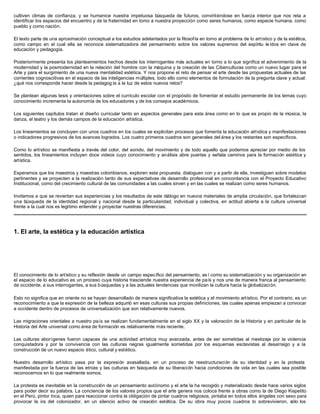 cultiven climas de confianza, y se humanice nuestra impetuosa búsqueda de futuros, convirtiéndose en fuerza interior que nos reta a
identificar los espacios del encuentro y de la fraternidad en tomo a nuestra proyección como seres humanos, como especie humana, como
pueblo y como nación.

El texto parte de una aproximación conceptual a los estudios adelantados por la filosofía en torno al problema de lo artístico y de la estética,
como campo en el cual ella se reconoce sistematizadora del pensamiento sobre los valores supremos del espíritu le ídos en clave de
educación y pedagogía.

Posteriormente presenta los planteamientos hechos desde los interrogantes más actuales en torno a lo que significa el advenimiento de la
modernidad y la posmodernidad en la relación del hombre con la máquina y la creación de las Ciberculturas como un nuevo lugar para el
Arte y para el surgimiento de una nueva mentalidad estética. Y nos propone el reto de pensar el arte desde las propuestas actuales de las
corrientes cognoscitivas en el espacio de las inteligencias múltiples, todo ello como elementos de formulación de la pregunta clave y actual:
¿qué nos corresponde hacer desde la pedagog ía a la luz de estos nuevos retos?

Se plantean algunas tesis y orientaciones sobre el currículo escolar con el propósito de fomentar el estudio permanente de los temas cuyo
conocimiento incrementa la autonomía de los educadores y de los consejos académicos.

Los siguientes capítulos tratan el diseño curricular tanto en aspectos generales para esta área como en lo que es propio de la música, la
danza, el teatro y los demás campos de la educación artística.

Los lineamientos se concluyen con unos cuadros en los cuales se explicitan procesos que fomenta la educación artística y manifestaciones
o indicadores progresivos de los avances logrados. Los cuatro primeros cuadros son generales del área y los restantes son específicos.

Como lo artístico se manifiesta a través del color, del sonido, del movimiento y de todo aquello que podemos apreciar por medio de los
sentidos, los lineamientos incluyen doce videos cuyo conocimiento y análisis abre puertas y señala caminos para la formación estética y
artística.

Esperamos que los maestros y maestras colombianos, exploren esta propuesta, dialoguen con y a partir de ella, investiguen sobre modelos
pertinentes y se proyecten a la realización tanto de sus expectativas de desarrollo profesional en concordancia con el Proyecto Educativo
Institucional, como del crecimiento cultural de las comunidades a las cuales sirven y en las cuales se realizan como seres humanos.

Invitamos a que se reviertan sus experiencias y los resultados de este diálogo en nuevos materiales de amplia circulación, que fortalezcan
una búsqueda de la identidad regional y nacional desde la particularidad, individual y colectiva, en actitud abierta a la cultura universal
frente a la cual nos es legítimo entender y proyectar nuestras diferencias.




1. El arte, la estética y la educación artística




El conocimiento de lo artístico y su reflexión desde un campo específico del pensamiento, as í como su sistematización y su organización en
el espacio de lo educativo es un proceso cuya historia trasciende nuestra experiencia de país y nos une de manera franca al pensamiento
de occidente, a sus interrogantes, a sus búsquedas y a las actuales tendencias que movilizan la cultura hacia la globalización.

Esto no significa que en oriente no se hayan desarrollado de manera significativa la estética y el movimiento artístico. Por el contrario, es un
reconocimiento a que la expresión de la belleza adquirió en esas culturas sus propias definiciones, las cuales apenas empiezan a convocar
a occidente dentro de procesos de universalización que son relativamente nuevos.

Las migraciones orientales a nuestro país se realizan fundamentalmente en el siglo XX y la valoración de la Historia y en particular de la
Historia del Arte universal como área de formación es relativamente más reciente.

Las culturas aborígenes fueron capaces de una actividad artística muy avanzada, antes de ser sometidas al mestizaje por la violencia
conquistadora y por la convivencia con las culturas negras igualmente sometidas por los esquemas esclavistas al desarraigo y a la
construcción de un nuevo espacio ético, cultural y estético.

Nuestro desarrollo artístico pasa por la expresión avasallada, en un proceso de reestructuración de su identidad y en la protesta
manifestada por la fuerza de las etnias y las culturas en búsqueda de su liberación hacia condiciones de vida en las cuales sea posible
reconocernos en lo que realmente somos.

La protesta es inevitable en la construcción de un pensamiento autónomo y el arte la ha recogido y materializado desde hace varios siglos
para poder decir su palabra. La conciencia de los valores propios que el arte genera nos coloca frente a obras como la de Diego Kispetito
en el Perú, pintor Inca, quien para reaccionar contra la obligación de pintar cuadros religiosos, pintaba en todos ellos ángeles con sexo para
provocar la ira del colonizador, en un silencio activo de creación estética. De su obra muy pocos cuadros lo sobrevivieron, sólo los
 