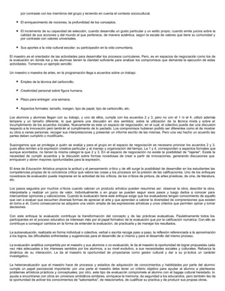 por contraste con los miembros del grupo y teniendo en cuenta el contexto sociocultural.

    l   El enriquecimiento de nociones, la profundidad de los conceptos.

    l   El incremento de su capacidad de selección, cuando desarrolla un gusto particular y un estilo propio, cuando emite juicios sobre la
        calidad de sus acciones y del mundo al que pertenece, de manera auténtica, según la escala de valores que tiene su comunidad y
        por contraste con valores universales.

    l   Sus aportes a la vida cultural escolar; su participación en la vida comunitaria.

El maestro es el orientador de las actividades para desarrollar los procesos curriculares. Pero, es en espacios de negociación como los de
la evaluación en donde los y las alumnas tienen la claridad suficiente para analizar los compromisos que demanda la ejecución de estas
actividades. Tomemos un ejemplo sencillo:

Un maestro o maestra de artes, en la programación llega a acuerdos sobre un trabajo:

    l   Empleo de la técnica del carboncillo.

    l   Creatividad personal sobre figura humana.

    l   Plazo para entregar: una semana.

    l   Aspectos formales: tamaño, margen, tipo de papel, tipo de carboncillo, etc.

Los alumnos y alumnas llegan con su trabajo, y uno de ellos, cumple con los acuerdos 2 y 3, pero no con el 1 ni el 4; utilizó además
tempera y un tamaño diferente, lo que genera una discusión en dos sentidos: sobre la utilización de la t cnica mixta y sobre el
                                                                                                                é
incumplimiento de los acuerdos iniciales. Nuevamente es este un espacio de negociación, en el cual, el colectivo puede dar una discusión
respecto a la innovación pero tambi én al cumplimiento de lo pactado. Los compromisos hubieran podido ser diferentes como el de mostrar
su obra a varias personas, recoger sus interpretaciones y presentar un informe escrito de las mismas. Pero una vez hecho un acuerdo las
partes deben cumplirlo o modificarlo.

Supongamos que se privilegia a quién se evalúa y para el grupo en el espacio de negociación es necesario priorizar los acuerdos 2 y 3,
pues ellos remiten a la expresión creativa particular y al manejo y organización del tiempo. La 1 y 4, corresponden a aspectos formales que
aunque acordados, no tienen la misma categor ía que 2 y 3. En el espacio de negociación no existe la posibilidad de "rajarse". Existe la
necesidad de cumplir acuerdos y la discusión sobre formas novedosas de crear a partir de innovaciones, generando discusiones que
enriquecen y abren mayores oportunidades para la expresión.

El área de Educación Artística propicia la actitud y el pensamiento crítico y de allí surge la posibilidad de desarrollar en los estudiantes las
competencias propias de la conciencia crítica que valora las cosas y los procesos sin la presión de las calificaciones. Uno de los enfoques
novedosos de evaluación puede inspirarse en la actividad de los críticos; de los críticos de pintura, de artes pl ásticas, de cine, de literatura,
etc.

Los pasos seguidos por muchos críticos cuando valoran un producto artístico pueden resumirse así: observar la obra, describir la obra,
interpretarla y realizar un juicio de valor. Individualmente o en grupo se pueden seguir esos pasos y luego darlos a conocer para
intercambiar opiniones y valoraciones. Cuando la evaluación tiene este enfoque exige que los evaluadores tengan conocimiento de aquello
que van a evaluar que escuchen diversas formas de apreciar el arte y que aprendan a valorar la diversidad de comprensiones que existen
en torno a él. Como consecuencia se adquiere una visión amplia de las expresiones artísticas y unos criterios que permiten opinar y tomar
decisiones.

Con este enfoque la evaluación contribuye la transformación del concepto y de las prácticas evaluativas. Paulatinamente todos los
participantes en el proceso educativo se interesan más por el papel formativo de la evaluación que por la calificación numérica. Con ello se
contribuye a conseguir cambios en la forma de entender la evaluación, de practicarla y de manejar los resultados.

La autoevaluación, realizada en forma individual o colectiva, verbal o escrita recoge paso a paso, la reflexión referenciada a la aproximación
a los logros, las dificultades enfrentadas y sugerencias para el desarrollo de sí mismo y para el desarrollo del mismo proceso.

La evaluación analítica compartida por el maestro y sus alumnos o co-evaluación, le da al maestro la oportunidad de lograr propuestas cada
vez más adecuadas a los intereses sentidos por los alumnos, a su nivel evolutivo, a sus necesidades sociales y culturales. Refuerza la
dinámica de su interacción. Le da al maestro la oportunidad de proyectarse como gestor cultural y dar a su pr áctica un carácter
investigativo.

La heteroevaluación que el maestro hace de procesos y estadios de adquisición de conocimientos y habilidades por parte del alumno
cumple un papel psicosocial importante: por una parte el maestro debe tener un criterio objetivo para ayudar al alumno a plantearse
problemas artísticos prácticos y conceptuales; por otro, este tipo de evaluación compromete al alumno con el bagaje cultural heredado, lo
ayuda a encontrarse con otros en universos simbólicos similares, enriquece la memoria, da seguridad a los educandos, pero también les da
la oportunidad de activar los conocimientos de "saborearlos", de relacionarlos, de cualificar su practica y de producir sus propias obras.
 