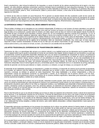 lineal y arquitectónico, éste incluye la realización de maquetas y a veces el estudio de los valores arquitectónicos de la región o de otros
lugares. Las artes plásticas aplicadas comprenden cerámica orientada hacia la posibilidad de crear pequeñas empresas. En los colegios
que ofrecen vocacionales se trabajan como parte del programa de Artes Aplicadas la ebanistería, la modistería o la jardinería. Muy pocos
centros enseñan textiles, yeser ía, vitral, ornamentación, cester ía, pintura sobre cortezas, u otras artes de las diferentes tradiciones de las
regiones de Colombia.

La historia de las artes se enseña con poca frecuencia. Por lo general se estudia historia del arte occidental a partir de las cuevas de
Lascaux y Altamira, pero escasamente se mencionan las maneras de producir arte y las cosas que han hechos los aborígenes de nuestra
tierra, por ejemplo en San Agustín o en Tierra-dentro o en el arte actual. La historia de las artes tradicionales pr ácticamente no se estudia.
Tampoco parece que haya programas sobre las artes Americanas, Hispano-indígenas, Afroamericanas o Anglosajonas.

LA EXPERIENCIA VISIBLE Y TANGIBLE DEL MEDIO AMBIENTE NATURAL

"Para el artista, el diálogo con la naturaleza es una condición indispensable. El artista es un ser humano él mismo naturaleza y es parte de
la naturaleza en un espacio natural. Pero las maneras como este ser humano se busque a sí mismo en la naturaleza, en el estudio que
haga de ésta y en su producción, pueden variar en número y en clase, seg ún como se vea a si" mismo en este espacio natural. El credo de
los artistas de ayer y el estudio de la naturaleza, consistía, parece ser, en una investigación dolorosa y precisa de la apariencia. Yo y tú, el
artista y su objeto buscaban establecer relaciones óptico-físicas a trav és de la barrera invisible entre el "yo" y el "tú". De este modo se
obtuvieron excelentes cuadros de la superficie de los objetos filtrada por el aire; el arte de la mirada óptica se desarrollaba, mientras que se
olvidó el arte de contemplar impresiones no ópticas y representaciones y de hacerlas visibles. Lo anterior no quiere decir que se subestime
la investigación de la apariencia de los objetos de la naturaleza; debe ser meramente amplificada. Hoy, como ayer, la mera copia no
responde a todas nuestras necesidades. El artista de hoy es más que una cámara improvisada; es más complejo, rico y amplio. Es una
criatura sobre la tierra y una criatura en el todo, es decir, una criatura en una estrella entre las estrellas" 34 .

LAS ARTES TRADICIONALES; EXPERIENCIAS DE TRANSFORMACIÓN SIMBÓLICA

Testimonios de vida y un aprendizaje más cercano a su entorno natural y a su realidad social son los elementos que le pueden brindar al
niño un espacio lúdico que le ayude a comprender el mundo de una manera más integral, donde el respeto por sus ancestros y su país sea
lo fundamental. Cuando los pequeños desarrollan destrezas pero a la vez tienen la posibilidad de comprender la riqueza y la dimensión
cultural y económica que implican expresiones como el tejido, la cerámica, el trabajo con la madera y el metal, así como la significación de
éstas en su propio contexto natural, social y material, en una atmósfera en la que aprenda las técnicas, el uso y las propiedades de los
instrumentos de trabajo; en un ámbito en el que se le cuente "el cuento" de la cer ámica, de los tejidos, de los bordados, de la orfebrería,
cestería, los mitos y leyendas de origen, los s  ímbolos asociados a los diferentes objetos, de modo que se va familiarizando con las
tradiciones artesanales vivas en tantos lugares del país y tomándoles aprecio. Qué interesante ser ía si un estudiante de primero elemental,
además de aprender una técnica para elaborar un objeto, conociera a un artesano, su lugar de trabajo y su concepción de vida35 .

El desarrollo de las habilidades expresivas, la interpretación y análisis de símbolos y el desarrollo de criterios que le permitan al estudiante,
en lo posible, ser selectivo ante las múltiples emisiones codificadas que se reciben a diario, para enriquecer el universo simbólico local,
nacional y universal, se enfatiza en general en estos lineamientos. Pero estas habilidades y la actitud independiente y crítica se
potencializan cuando los estudiantes conservan su autenticidad y cuando, en la interacción con el entorno natural y con los otros,
enriquecen su sentido de pertenencia cultural y se adueñan de un universo simbólico significativo, desarrollan juicio apreciativo y ojo crítico
ante las expresiones tangibles y visibles de su medio ambiente.

Tomar los cauces naturales de la cultura viva en la escuela, interpretar el sentir popular, estar cerca de los ancestros, percibir la emoción
común sin perder la autenticidad que cada estudiante le imprime a sus sentimientos cuando admira una obra antigua o contemporánea, son
fundamentos educativos para cultivar en los niños su imaginación po ética y sus habilidades para desarrollar el pensamiento asociativo y
creativo, necesarios cuando se requieren, como hoy, personas capaces, no solamente de memorizar códigos de los medios electrónicos
para poder competir en el mercado laboral, sino que se necesitan ante todo personas imaginativas, capaces de transformar y enriquecer
tales lenguajes simbólicos, tales señales.

Pero lo más frecuente es que no se articule el trabajo que se hace en clase con aspectos de la dimensión social y cultural de la experiencia
de los alumnos, ni se representen maneras de ver el entorno, ni formas de relacionarse con los otros y las cosas a través de la expresión
plástica. Asimismo no se recrean tradiciones ni se investigan las expresiones artísticas o arquitectónicas del contexto, ni la simbología,
expresividad y plasticidad de los rituales de las diferentes prácticas religiosas o de los rituales laicos, como son las fiestas familiares, los
carnavales, ferias y demás. Y mucho menos se acostumbra realizar el aprendizaje teniendo vivencias fuera de la escuela para sentir, volver
a ver, redescubrir las formas tangibles y visibles del entorno, para visitar talleres artesanales o artistas independientes o para apreciar un
espectáculo artístico.

El desarrollar estructuras recordatorias en los procesos de enseñanza de la cultura nos permite retomar la historia desde el ángulo de lo
artístico y releerla enfatizando su aporte a la formación de la identidad. No se debe perder de vista que buena parte de nuestra identidad
está contenida en la memoria colectiva por cuanto allí se sedimentan interpretaciones conductas y valores que tuvieron formas vitales en
expresiones artísticas de diversa naturaleza. La recuperación de la historia de las diferentes manifestaciones artísticas nos permite
reencontrar elementos del inconsciente colectivo y ponerlos de manifiesto, de tal manera que sus fuerzas expresivas y creadoras de
humanidad expliquen las vivencias actuales de muchos de los componentes de significación que fueron capturados por dichas expresiones
y que posteriormente se dan en la cultura sin que tengamos el referente que les dio origen y la trayectoria que siguieron.

En la escuela Nueva se enseña a los niños a investigar tradiciones mediante entrevistas a padres y abuelos de las comunidades. También
allí los niños diseñan y construyen objetos y hacen un rinc ón especial en la escuela para conservarlos. Conviene que la escuela organice
Centros Culturales rurales donde se archiven cuidadosamente expresiones gráficas, bellas narraciones recogidas con los mayores y otros
 