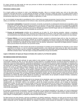 En ningún momento se debe perder de vista que promover el disfrute del aprendizaje, el juego y el sentido del humor son objetivos
fundamentales de la educación artística.

PROCESOS CURRICULARES

En el diseño gráfico se involucran la visión y las habilidades manuales; éste es un proceso creativo que, como en las otras artes,
comprende una visión del mundo y un modo particular de percibir y transmitir, reconocer y valorar las cosas. Es un juego dinámico entre la
persona y su mundo en el que se vislumbran imágenes e ideas, las cuales se transforman simbólicamente mediante técnicas, normas y
procedimientos específicos y se contextualizan dándoles un significado y un valor.

Así, con el propósito de desarrollar la sensibilidad de niños y niñas hacia sus propias evocaciones, hacia los otros y hacia el mundo que los
rodea y su creatividad, en esta propuesta se han de llevar a cabo, secuencial y gradualmente, los siguientes procesos:

    l   Un proceso contemplativo: Comprende la evocación, la intuición, la percepción y la observación de formas de la naturaleza y de la
        producción cultural del medio, de formas que se evocan en la memoria o que se inventan. Esto con el fin de desarrollar la capacidad
        de seleccionar y de tomar decisiones, identificando un gusto personal y un estilo propio. Motivando la capacidad contemplativa de
        los niños se espera adem ás, prepararlos para que los mensajes que quieran transmitir tengan cada vez un vocabulario más rico y a
        la vez más riguroso y adecuado a sus necesidades de comunicación.

    l   Proceso de transformación simbólica de la interacción con el medio. En él los alumnos proyectan, ordenan y concatenan
        vocabularios para representar sus ideas, reconocen los procedimientos que llevaron a cabo para lograr su producto y lo relacionan
        con procedimientos que diseñadores gr áficos han llevado a cabo en este país y en otros lugares, en el presente y en otros tiempos.

    l   Proceso reflexivo, en el que los estudiantes deducen nociones, muestran la coherencia lógica entre su idea, los medios que
        utilizaron y el resultado que obtuvieron, haciendo ver el dominio progresivo del discurso propio de esta disciplina. Reconocen y
        aprenden conceptos que le dan significado a sus producciones. Complementan el universo conceptual que se esté manejando en la
        clase con información que obtienen de otras fuentes como son lecturas, exposiciones, observación de totales gr áficos y contextos
        físicos que les ofrecen los productos a los que tienen acceso.

    l   Proceso valorativo: En este momento del proceso de aprendizaje se considera que los estudiantes han adquirido un poco más de
        seguridad en sí mismos, un nivel de conciencia espacio-temporal y unos criterios para hacer juicios de valor sobre sus propios
        trabajos, los de los otros y los de su contexto. Pueden llegar a acuerdos para desarrollar proyectos extraescolares, reconociendo los
        diferentes contextos físicos. Todo ésto según a la etapa de desarrollo en la que se encuentren.

Logros e Indicadores de logros por Grupos de Grados (Ver cuadros 5 y 6 al final del capítulo).

RECOMENDACIONES METODOLÓGICAS

El diseño gráfico por la actitud particular de quien realiza la obra permite el manejo de dos conceptos fundamentales: el arte y la
comunicación. Partiendo de ésto, en el marco del PEI de cada institución, es posible estructurar una serie de ejercicios tendientes a la
exploración vocacional desde preescolar, desarrollando gradualmente en los estudiantes nociones espacio-temporales, sin perderse de la
vivencia del juego como dinamizador de experiencias de aprendizaje, ni del gusto y la enseñanza que da la contemplación y exploración de
las formas de la naturaleza. Se considera conveniente realizar ejercicios divertidos con los niños más pequeños, motivando su visión
personal del mundo, en actividades artísticas integradas, en las que se exprese su fantas ía y se comiencen a identificar elementos del
entorno y de los diferentes contextos. Para el trabajo desde primero hasta quinto grado tenemos una recomendación: llevar a los
estudiantes poco a poco, sin perder ese aire de libertad y expresión creativa a través de actividades artísticas varias, hacia el estudio de
mitos sagrados de las diferentes religiones. Se aconseja orientarlos posteriormente hacia el estudio gradual de la historia del arte regional,
nacional y americano en el contexto universal, mediante la representación artística, de modo que hacia noveno grado los alumnos expresen
sus preferencias vocacionales. Una vez escogido el estudio específico de diseño gráfico, en décimo grado, se recomienda continuar con la
aproximación a la historia del diseño gr áfico, desde los conceptos que éste encierra. Así por ejemplo se estudian formatos, vocabularios,
relaciones de lectura, ubicación etc. en los distintos momentos y obras.

El desarrollo temático de las actividades debe partir de los intereses de los estudiantes, según sus niveles de desarrollo. También se puede
plantear a partir de necesidades específicas de expresión del grupo de trabajo o de la comunidad educativa. Debe estar también
complementado con información relativa a los símbolos y signos del contexto comunitario particular, con el trabajo de importantes
diseñadores o artistas, de modo que los alumnos tengan acceso a las obras directamente en los museos, ferias comerciales e industriales
locales, nacionales o internacionales, o mediante filminas o películas. Igualmente con información relativa a procedimientos, materiales,
herramientas, movimientos y épocas claves de la evolución del diseño como es actualmente todo el material computarizado que marca el
rumbo de las artes gráficas.

El confrontar constantemente al estudiante a la producción gráfica a la que estamos expuestos en los medios, así como la observación
directa del contexto en el que se encuentra, visitando, cuando sea posible, estudios de publicidad, radioemisoras, estudios de fotografía,
imprentas, talleres de diseño gr áfico, de Screen y en lo posible estudios de TV y asistir a exposiciones y eventos afines contribuyen sin
duda a adquirir un lenguaje gráfico y a respetar los oficios de esta rama del saber.

Se debe procurar que entre docente y alumnos se establezca una relación respetuosa y afectuosa, de modo que los alumnos se sientan
seguros para hacer propuestas personales alternativas a los símbolos gráficos existentes, orientando su rebeld ía hacia la creación. Estos
deben comprender que los mensajes que elaboran van dirigidos a promover nuevos procesos de interacción y de reflexión sobre lo que
 