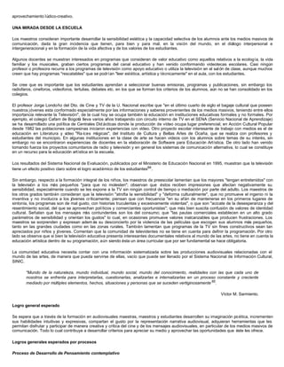 aprovechamiento lúdico-creativo.

UNA MIRADA DESDE LA ESCUELA

Los maestros consideran importante desarrollar la sensibilidad estética y la capacidad selectiva de los alumnos ante los medios masivos de
comunicación, dada la gran incidencia que tienen, para bien y para mal, en la visión del mundo, en el diálogo interpersonal e
intergeneracional y en la formación de la vida afectiva y de los valores de los estudiantes.

Algunos docentes se muestran interesados en programas que consideran de valor educativo como aquellos relativos a la ecología, la vida
familiar y los musicales, graban ciertos programas del canal educativo y han venido conformando videotecas escolares. Casi ningún
profesor o profesora recurre a los programas de televisión como apoyo educativo o utiliza la televisión en el sal ón de clase, aunque muchos
creen que hay programas "rescatables" que se podrían "leer estética, artística y técnicamente" en el aula, con los estudiantes.

Se cree que es importante que los estudiantes aprendan a seleccionar buenas emisoras, programas y publicaciones, sin embargo los
radiofaros, cineforos, videoforos, tertulias, debates etc. en los que se forman los criterios de los alumnos, aún no se han consolidado en los
colegios.

El profesor Jorge Londoño del Dto. de Cine y TV de la U. Nacional escribe que "en el último cuarto de siglo el bagaje cultural que poseen
nuestros jóvenes esta conformado especialmente por las informaciones y saberes provenientes de los medios masivos, teniendo entre ellos
importancia relevante la Televisión", de la cual hoy se ocupa también la educación en instituciones educativas formales y no formales. Por
ejemplo, el colegio Cafam de Bogotá lleva varios años trabajando con circuito interno de TV en el SENA (Servicio Nacional de Aprendizaje)
se ha desarrollado una política de Centrales Did ácticas donde la producción de vídeo ocupa lugar preferencial; en Acción Cultural Popular
desde 1982 las poblaciones campesinas iniciaron experiencias con vídeo. Otro proyecto escolar interesante de trabajo con medios es el de
educación en Literatura y v  ídeo "Ra íces m  ágicas", del Instituto de Cultura y Bellas Artes de Ocaña, que se realiza con profesores y
estudiantes del municipio. En algunas instituciones en la clase de arte se hacen videos con los alumnos sobre temas de su interés, sin
embargo no se encontraron experiencias de docentes en la elaboración de Software para Educación Artística. De otro lado han venido
tomando fuerza los proyectos comunitarios de radio y televisión y en general los sistemas de comunicación alternativa, lo cual se constituye
en un recurso para la educación artística en la escuela.

Los resultados del Sistema Nacional de Evaluación, publicados por el Ministerio de Educación Nacional en 1995, muestran que la televisión
tiene un efecto positivo claro sobre el logro académico de los estudiantes64 .

Sin embargo, respecto a la formación integral de los niños, los maestros de preescolar lamentan que los mayores "tengan entretenidos" con
la televisión a los más pequeños "para que no molesten"; observan que éstos reciben impresiones que afectan negativamente su
sensibilidad, especialmente cuando se les expone a la TV sin ningún control de tiempo o mediación por parte del adulto. Los maestros de
los otros grados también consideran que la televisión "atrofia la sensibilidad" y "deforma culturalmente", que no promueve el ingenio ni la
inventiva y no involucra a los jóvenes críticamente; piensan que con frecuencia "en su afán de mantenerse en los primeros lugares de
sintonía, los programas son de mal gusto, con historias truculentas y excesivamente violentas", o que son "acicate de la desesperanza y del
resentimiento social, del que se aprovechan políticos y comerciantes oportunistas"; que más bien suscita confusión de valores de identidad
cultural. Señalan que los mensajes m contundentes son los del consumo; que "las pautas comerciales establecen en un alto grado
                                         ás
parámetros de sensibilidad y orientan los gustos" lo cual, en ocasiones promueve valores inalcanzables que producen frustraciones. Los
maestros se sorprenden y expresan adem ás su desconcierto por la violencia de las películas que escogen sus alumnos más pequeños,
tanto en las grandes ciudades como en las zonas rurales. También lamentan que programas de la TV sin fines constructivos sean tan
apreciados por niños y jóvenes. Comentan que la comunidad de televidentes no se tiene en cuenta para definir la programación. Por otro
lado se observa que si bien la televisión educativa presenta interesantes documentales relativos al mundo de las artes, no tiene en cuenta la
educación artística dentro de su programación, aún siendo ésta un área curricular que por ser fundamental se hace obligatoria.

La comunidad educativa necesita contar con una información sistematizada sobre las producciones audiovisuales relacionadas con el
mundo de las artes, de manera que pueda servirse de ellas, vacío que puede ser llenado por el Sistema Nacional de Información Cultural,
SINIC.

       "Mundo de la naturaleza, mundo individual, mundo social, mundo del conocimiento, realidades con las que cada uno de
       nosotros se enfrenta para interpretarlas, cuestionarlas, analizarlas e internalizarlas en un proceso constante y creciente
       mediado por múltiples elementos, hechos, situaciones y personas que se suceden vertiginosamente 65 .

                                                                                                                  Víctor M. Sarmiento.

Logro general esperado

Se espera que a través de la formación en audiovisuales maestras, maestros y estudiantes desarrollen su imaginación po ética, incrementen
sus habilidades intuitivas y expresivas, compartan el gusto por la representación narrativa audiovisual, adquieran herramientas que les
permitan disfrutar y participar de manera creativa y crítica del cine y de los mensajes audiovisuales, en particular de los medios masivos de
comunicación. Todo lo cual contribuye a desarrollar criterios para apreciar su medio y aprovechar las oportunidades que éste les ofrece.

Logros generales esperados por procesos

Proceso de Desarrollo de Pensamiento contemplativo
 