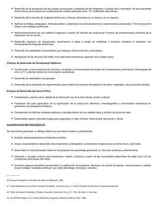 l   Desarrollo de la percepción de las propias evocaciones y fantasías de las imágenes y sonidos de la naturaleza, de las propuestas
         de los otros y de la producción audiovisual del contexto particular (cine, TV, multimedia, electrónica).

     l   Desarrollo de la intuición de imágenes dinámicas y rítmicas coherentes en un tiempo y en un espacio.

     l   Apertura al diálogo pedag ógico. Actitudes alertas y selectivas hacia las expresiones y experiencias audiovisuales. Toma de posición
         frente a una realidad audiovisual.

     l   Redimensionamiento de una realidad imaginaria a través del disfrute del audiovisual. Proceso de transformación simbólica de la
         interacción con el mundo.

     l   Desarrollo expresivo de sensaciones, sentimientos e ideas a través de metáforas y símbolos mediante la expresión con
         herramientas del lenguaje audiovisual.

     l   Desarrollo de habilidades comunicativas que impliquen dominio técnico y tecnológico.

     l   Apropiación de los recursos del medio como elementos expresivos, aparición de un estilo propio.

Proceso de Desarrollo de Pensamiento Reflexivo

     l   Construcción y reconocimiento de nociones, conceptos y formas expresivas propios de la experiencia audiovisual y del lenguaje del
         cine, la T V y demás medios de comunicación audiovisual.

     l   Desarrollo de habilidades conceptuales.

     l   Desarrollo de la capacidad de argumentación para mostrar los procesos de selección de ideas, materiales y de producción artística.

Proceso de Desarrollo del Juicio Crítico

     l   Comprensión y aprecio de la calidad de la interacción con el mundo natural, social y cultural.

     l   Formación del juicio apreciativo de la significación de la producción televisiva, cinematográfica y comunicativa audiovisual en
         general en una perspectiva histórica.

     l   Comprensión de distintas verdades estéticas y sociales dentro de una realidad dada y emisión de juicios de valor.

     l   Desentrañar valores culturales locales para asignarles un valor artístico, frente al arte reconocido y oficial.

SUGERENCIAS METODOLÓGICAS

Se recomienda garantizar un diálogo abierto que permita al maestro y al estudiante:

     l   Analizar desprevenidamente el fenómeno artístico.

     l   Gozar conjuntamente el desarrollo del pensamiento contemplativo considerando imágenes que se tienen de sí y del medio.

     l   Desarrollar la mutua dimensión lúdica en los procesos de aprendizaje generando un clima de confianza y entendimiento.

     l   Descubrir y escoger motivos para expresarse, medios y técnicas a partir de las necesidades específicas de cada cual y de las
         condiciones particulares del medio.

     l   Construir espacios sensibles que permitan la cualificación de resultados. Alcanzar una actitud de respeto, reconocimiento y validez
         de las múltiples "verdades artísticas" por medio del trabajo individual y colectivo.

__________

40. Equipo de trabajo en memorias del taller de Valledupar, 1995.


41. Texto elaborado por el profesor Gustavo Fernández, carrera de cine y T V de la Facultad de Artes de la Universidad Nacional.


42. Texto de Gustavo Fernández, Profesor Asociado, Carrera de Cine y T V , Fac. de Artes, U. Nacional.


43. Ver MORIN, Edgar en Le Cinema oúl'homme imaginaire, Editions de Minuit, Paris, 1966.
 