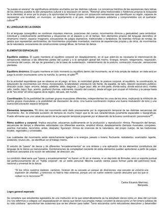 "la puesta en escena" de significativos símbolos acuñados por las distintas culturas. La conciencia histórica de las expresiones danc ísticas
de los distintos pueblos le dan perspectiva cultural a la educación en danza. "Retomar aires tradicionales o folclóricos propicia la búsqueda
de la identidad, el amor por lo propio y la oportunidad de formar grupos con proyección extraescolar que identifiquen su región, capaces de
representar una localidad, un municipio, un departamento o el país, mediante procesos solidarios y comprometidos con el quehacer
cultural" 89 .

EL LENGUAJE DE LA DANZA

En el lenguaje coreográfico se combinan impulsos internos, posiciones del cuerpo, movimientos rítmicos y gestualidad, para simbolizar
individual y colectivamente sentimientos y situaciones en el espacio y en el tiempo. Son elementos propios del lenguaje dancístico: el
dinamismo interior, espacio imaginario; evocaciones de juegos expresivos, tradicionales o fantásticos, de retahílas rítmicas de rondas; de
gestos que representan sentimientos; de movimientos corporales inventados; memoria de experiencias propias y de otros, de movimientos
de la naturaleza, evocaciones de construcciones coreogr áficas, de formas de danza.

ELEMENTOS ESPACIALES

Equilibrio estático. El sujeto mantiene el equilibrio corporal sin desplazamiento, en el que adem ás es necesaria la interiorización de
sensaciones relativas a las diferentes partes del cuerpo y a la sensación global del mismo. Energía, tensión, relajamiento, respiración,
conciencia del cuerpo, del eje de gravedad y de la base de sustentación, mantenimiento de la postura, contracción muscular, sensaciones
plantares.

Equilibrio dinámico. El sujeto mantiene en todo momento su equilibrio dentro del movimiento, es el más simple de realizar, en éste está en
juego la acción inconsciente como la marcha, la carrera, el salto"90 .

Es la actividad espontánea que se observa en el juego: el tono, la motricidad global, la postura corporal, el equilibrio, la coordinación, la
adquisición de movimientos con ritmos incorporados, la lateralidad; orientación (de frente, de espalda, de lado, relación escenario público);
dirección (subir, bajar, encima, debajo, adelante, atrás, diagonal...); lugar (aquí, allá, en otra parte, dónde estoy, dónde está el otro); niveles
(alto, medio, bajo); flujo, acento, grafismo (formas, volúmenes, trazado del cuerpo); desde el lugar que ocupan el individuo y la pareja hasta
el de "los otros" en otros lugares de la región, del país, del mundo.

Coordinación. Es la posibilidad de contraer grupos musculares diferentes, independientes los unos de los otros, implicando la inhibición de
ciertos grupos musculares y la posibilidad de disociación de otros. Una buena coordinación implica una buena modulación de tono y una
buena estructuración espacio temporal.

Elementos temporales. "El ritmo del movimiento está dado precisamente por la organización temporal de las distintas secuencias del
movimiento. Así, la ordenada sucesión de tiempos es mucho mayor que la de sus características puramente espaciales o topográficas.
Puede afirmarse que una cabal educación de la percepción temporal propende por el desarrollo de la buena coordinación psicomotora"91 .

Ritmo auditivo y corporal. Implica escuchar, educarnos auditivamente en la producción y reproducción rítmica. Percepción del tiempo,
secuencias de tiempo a diferentes velocidades con diferentes acentos, amplitud rítmica, desplazamiento (tiempos musicales, compases,
acentos marcados, recorridos, antes, después), figuración rítmica de vivencias de la naturaleza, del propio cuerpo, de las tradiciones
locales, regionales y universales.

Las cualidades del movimiento están estrechamente ligadas a la energía; pesado o liviano, fluctuante, resbaladizo, acariciador, tajante,
sostenido, brusco etc., se identifican en el trabajo mismo.

El estudio de "pasos" de danza y de diferentes "encadenamientos" es una síntesis y una aplicación de los elementos constitutivos del
lenguaje de la danza ya mencionados. Combinaciones de complejidad creciente de estos elementos pueden aprenderse a partir de juegos
dinámicos asociados a la noción de velocidad, de dirección, etc.

La condición ideal sería que "pasos y encadenamientos" no fueran un fin en sí mismos, ni un dep ósito de fórmulas, sino un soporte puntual
del perfeccionamiento de un "habla corporal", de un estilo personal. M  áxime cuando ciertos pasos forman parte del patrimonio local,
nacional y universal de la danza.

       "Si los niños nuestros bailaran, cantaran, hicieran de su escuela un parque de diversiones, esa escuela se volvería una
       explosión de vitalidad...y entonces no habría más violencia, porque uno se vuelve violento cuando descubre que los que lo
       rodean no lo reconocen”92 .

                                                                                                                Carlos Eduardo Martínez,
                                                                                                                              Benposta.

Logro general esperado

Se considera que estudiantes egresados de una institución en la que sistemáticamente se ha estudiado danza como un área del currículo
(no nos referimos a colegios con especialización en danza que tienen sus propias metas) conciben la danza como un fen ómeno jubiloso de
su vida cotidiana ' aprovechan las ocasiones que se les ofrecen para bailar. Tanto educandos como educadores descubren y desarrollan
 