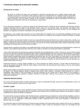 5. Diversos campos de la educación artística


5.6 Educación en teatro


       No basta con reclamar del teatro sólo conocimientos, reveladoras reproducciones de la realidad. Nuestro teatro debe
       despertar el gusto por el conocimiento, debe organizar el placer en la transformación de la realidad. Nuestros espectadores
       no solamente tienen que escuchar de qué modo se libera Prometeo encadenado, sino que también deben ejercitarse en el
       placer de liberarlo. Todos los gustos y placeres de los inventores y descubridores, todos los sentimientos de triunfo que
       experimenta el libertador, tienen que ser enseñados por nuestro teatro.

                                                                                                                          Bertolt Brecht

En las discusiones suscitadas en el equipo de trabajo de esta asignatura para la construcción de los lineamientos de Educación Art ística,
surgieron inquietudes para las cuales no hay respuestas únicas. ¿Qué es lo que hacemos, teatro, arte dram ático, arte teatral o artes
escénicas? ¿Se deben incluir la danza, la tradición oral, la mímica, los títeres o cualquier otra forma por inventar? ¿Es una modalidad, una
disciplina, una asignatura? ¿Puede ser contemplado como g énero literario?

Sin embargo, lo que s quedó claro para todos, es que el teatro debe ser concebido como una herramienta pedagógica al servicio del
                         í
desarrollo integral de los niños, niñas, jóvenes y de la propia comunidad, en la medida en que el imaginario colectivo, es también su materia
prima.

Lo anterior implica una propuesta de diseño curricular que recoja elementos propios del teatro de una manera amplia, clara y sencilla, cuyo
sentido no debe ser otro que el de motivar la construcción de formas para acercarse al conocimiento personal y del entorno social, cultural e
histórico, recuperando el origen del teatro que es el juego, para que de una manera desprevenida y libre, podamos experimentar nuestra
sensibilidad con las personas y con el mundo que nos rodea.

De igual manera, pensamos que el teatro no es simplemente recitar un texto; para el común de la gente es fundamentalmente un espacio de
diversión y esta cualidad le permite generar dinámicas en las cuales es necesaria una construcción colectiva y participativa.

¿Cómo utilizar este espacio de diversión para propiciar el desarrollo de la sensibilidad hacia sí mismo, hacia el otro, hacia el entorno natural
y social en los alumnos y docentes de Colombia? Para nosotros, independientemente del área en que nos desempeñemos, la propuesta
para que el objeto de estudio de la Educación Artística sea la experiencia sensible, fruto de la interacción con el mundo natural, social,
cultural implican necesariamente ubicar la sensibilidad en dimensiones ejes: de la "piel" hacia adentro -el mundo interior, y de la piel hacia
afuera -el mundo exterior- dimensiones que están mediadas por el cuerpo. En este riquísimo intercambio se percibe, concibe, intuye, se
transforma simbólicamente, se expresa, se enriquecen nociones, se construyen conceptos y se valora la existencia como ser particular y ser
singular (Hacer parte y ser único).

Proponemos entonces a nuestros colegas posibilitar en su área la diversión que significa descubrir y conocer estas dos dimensiones en
cada uno de nosotros y los demás. Hacer de nuestro trabajo un hecho lúdico "que nos gocemos el acto creativo y, como no, el de nuestros
alumnos" (Magdalena Vallejo).

Desde nuestra profesión concebimos a las personas que tenemos cotidianamente enfrente no sólo como presencias de cuerpo sino tambi én
de espíritu. Si la escuela programa tiempos y espacios para conocer, sentir, explorar y enriquecer nuestra presencia en y para la
materialidad, debe integrar en este conocimiento la otra gran dimensión del ser: permitir que el espíritu aflore con sus grandezas y
pequeñeces, certezas, dudas, bondades y maldades, entenderlo y transformarlo, componer el todo, porque si no es para esto, entonces
¿para qué es la Escuela?

PRINCIPIOS METODOLÓGICOS

En el marco de la educación básica, el énfasis debe llevarse a cabo en el desarrollo del juego, antes que en la representación misma: una
cultura necesita jugadores, primero que todo, luego actores.

ACTUAR Y JUGAR

En otros idiomas, actuar tiene el mismo significado de jugar. El teatro es el espacio privilegiado del juego, allí donde el individuo realiza la
experiencia de sí mismo y la experiencia del otro, experiencia real y simbólica, que le permite empezar a elaborar una identidad y a imaginar
un posible devenir dentro del respeto y la tolerancia.

En nuestro idioma, el juego de palabras entre actividad escénica y actividad lúdica es inexistente. En nuestra tradición castellana, el actor no
-juega un rol-, sino que -actúa (en) un papel-, que representa o interpreta. La palabra 'juego' tiene en nuestro medio connotaciones poco
serias que el niño va, r ápidamente, interiorizando. Aplicada al teatro, acostumbra tener un tono menos despectivo o minorizante, por
ejemplo: "esto no es un juego".

En la educación básica es fundamental que el concepto de juego entendido como esta dinámica ética y estética entre lo real y lo imaginario,
entre ei ser y el devenir, entre el estar dispuesto a dar y dispuesto a recibir, a partir de a percepción de cada uno y los códigos de cada
 