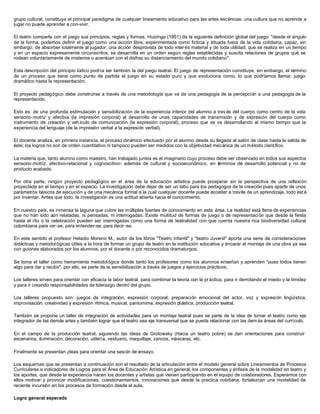 grupo cultural, constituya el principal paradigma de cualquier lineamiento educativo para las artes escénicas: una cultura que no aprende a
jugar no puede aprender a con-vivir.

El teatro comparte con el juego sus principios, reglas y formas. Huizinga (1951) da la siguiente definición global del juego: "desde el ángulo
de la forma, podemos definir el juego como una acción libre, experimentada como ficticia y situada fuera de la vida cotidiana, capaz, sin
embargo, de absorber totalmente al jugador; una acción desprovista de todo inter és material y de toda utilidad; que se realiza en un tiempo
y en un espacio expresamente circunscritos, se desarrolla en un orden según reglas establecidas y suscita relaciones de grupos que se
rodean voluntariamente de misterios o acentúan con el disfraz su distanciamiento del mundo cotidiano".

Esta descripción del principio lúdico podría ser también la del juego teatral. El juego de representación constituye, sin embargo, el término
de un proceso que tiene como punto de partida el juego en su estado puro y que evoluciona como, lo que podríamos llamar, juego
dramático hasta la representación.

El proyecto pedagógico debe construirse a través de una metodología que va de una pedagogía de la percepción a una pedagogía de la
representación.

Esto es: de una profunda estimulación y sensibilización de la experiencia interior del alumno a trav és del cuerpo como centro de la vida
sensorio-motriz y afectiva (la impresión corporal) al desarrollo de unas capacidades de transmisión y de expresión del cuerpo como
instrumento de creación y veh ículo de comunicación (la expresión corporal), proceso que se va desarrollando al mismo tiempo que la
experiencia del lenguaje (de la impresión verbal a la expresión verbal).

El docente analiza, en primera instancia, el proceso dinámico efectuado por el alumno desde su llegada al salón de clase hasta la salida de
éste; los logros no son de orden cuantitativo ni tampoco pueden ser medidos con la objetividad mecánica de un método científico.

La materia que, tanto alumno como maestro, han trabajado juntos es el imaginario cuyo proceso debe ser observado en todos sus aspectos
sensorio-motriz, afectivo-relacional y cognoscitivo- además de cultural y socioeconómico, en términos de desarrollo potencial y no de
producto acabado.

Por otra parte, ningún proyecto pedagógico en el área de la educación artística puede prosperar sin la perspectiva de una reflexión
proyectada en el tiempo y en el espacio. La investigación debe dejar de ser un tabú para los pedagogos de la creación pues aparte de unos
parámetros básicos de ejecución y de una mecánica formal a la cual cualquier docente puede acceder a través de un aprendizaje, todo est á
por inventar. Antes que todo, la investigación es una actitud abierta hacia el conocimiento.

En nuestro país, es inmensa la laguna que cubre las múltiples fuentes de conocimiento en esta área. La realidad está llena de experiencias
que no han sido aún relatadas, ni pensadas, ni interrogadas. Existe multitud de formas de juego o de representación que desde la fiesta
hasta el rito o la celebración pueden ser interrogadas como una forma de teatralidad con que cuenta nuestra rica biodiversidad cultural
colombiana para ver-se, para entender-se, para decir -se.

En este sentido el profesor Heladio Moreno M., autor de los libros "Teatro Infantil" y "teatro Juvenil" aporta una serie de consideraciones
didácticas y metodol ógicas útiles a la hora de formar un grupo de teatro en la institución educativa y encarar el montaje de una obra ya sea
con guiones elaborados por los alumnos, por el docente o por reconocidos dramaturgos.

Se toma el taller como herramienta metodológica donde tanto los profesores como los alumnos enseñan y aprenden "pues todos tienen
algo para dar y recibir", por ello, se parte de la sensibilización a través de juegos y ejercicios prácticos.

Los talleres sirven para orientar con eficacia la labor teatral, para combinar la teoría con la pr áctica, para ir derrotando el miedo y la timidez
y para ir creando responsabilidades de liderazgo dentro del grupo.

Los talleres propuesto son: juegos de integración, expresión corporal, preparación emocional del actor, voz y expresión lingüística,
improvisación, creatividad y expresión rítmica, musical, pantomima, expresión pl ástica, producción teatral.

También se propone un taller de integración de actividades para un montaje teatral pues se parte de la idea de tomar el teatro como eje
integrador de las demás artes y también lograr que el teatro sea eje transversal que se pueda relacionar con las dem ás áreas del currículo.

En el campo de la producción teatral, siguiendo las ideas de Grotowsky (Hacia un teatro pobre) se dan orientaciones para construir
escenarios, iluminación, decoración, utilería, vestuario, maquillaje, zancos, máscaras, etc.

Finalmente se presentan ¡deas para orientar una sesión de ensayo.

Los esquemas que se presentan a continuación son el resultado de la articulación entre el modelo general sobre Lineamientos de Procesos
Curriculares e indicadores de Logros para el Área de Educación Artística en general, los componentes y énfasis de la modalidad en teatro y
los aportes, que desde la experiencia hacen los docentes y artistas que vienen participando en el equipo de colaboradores. Esperamos con
ellos motivar y provocar modificaciones, cuestionamientos, innovaciones que desde la practica cotidiana, fortalezcan una modalidad de
reciente incursión en los procesos de formación desde el aula.

Logro general esperado
 