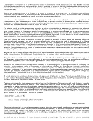 La preocupación por la presencia de la literatura en la escuela es relativamente reciente. Hasta hace unas pocas décadas la escuela
limitaba su acción relacionada con la enseñanza de la lectura a desarrollar en el niño las destrezas necesarias para la decodificación y a
iniciar al adolescente en el conocimiento de la literatura considerada esta disciplina como algo superfino y que únicamente contribuía a dar
brillo a la educación.

Durante este tiempo la presencia de la literatura en la escuela se limitaba a la cartilla de primero y al texto de literatura que todos
conocemos como un compendio de fragmentos de textos literarios seleccionados según la moda y las concepciones sobre la literatura
predominantes en la época organizados de acuerdo con criterios generalmente extraliterarios.

Hace dos o tres décadas se inició en nuestro medio la preocupación por la verdadera formación de lectores y en su origen intervino el
convencimiento de que la responsabilidad de hacerlo correspondía a la sociedad en su conjunto de la cual la escuela era apenas una parte,
escuela que además había demostrado poco éxito en una tarea que la sociedad hasta el momento había abandonado exclusivamente en
sus manos. Por esos años se empezó a hablar de la crisis de la lectura.

Fue entonces cuando se inició el debate sobre la promoción de lectura, como un sustituto de la escuela en el objetivo de crear hábitos de
lectura, como se llamó en esa época al desarrollo del gusto y del interés por esta actividad, a inaugurar instituciones que se dedican a esta
labor, a diseñar programas de capacitación y actualización de bibliotecarios en aspectos que jamás habían sido del interés de las escuelas
de bibliotecología, y a iniciar un movimiento para creación de nuevas bibliotecas públicas y de renovación de las existentes. Se comenzaron
a crear salas infantiles de lectura como instituciones diametralmente opuestas a la escuela en donde la lectura no sería un complemento de
las tareas escolares sino un espacio de libertad para el descubrimiento lúdico del libro.

Esta época también fue testigo de reformas educativas que pretendían recuperar la calidad perdida en anteriores intentos de
democratización de la educación y para ello, en los países de la subregión andina, se importó a trav és de la Organización de los Estados
Americanos OEA, la tecnología educativa, que en buena medida impulsaba la modernización de las escuelas intentando dotarlas con
elementos hasta la fecha ausentes en ellas: las bibliotecas escolares. Bibliotecas en donde los textos escolares apenas eran una parte y no
la más importante, y con las cuales se inició una presencia de la literatura en la escuela diferente de la contenida en los textos, manuales y
antologías. Pero bibliotecas que no se crearon en todas las escuelas, por supuesto, que los dineros oficiales sólo alcanzaban, como ahora,
para proyectos pilotos y experimentales.

A raíz de todo ésto se empezó a pensar que el texto único no era suficiente para el aprendizaje de la lectura y que la literatura podr ía ser un
auxiliar importante pues su diversidad atraía la atención de los niños y se acercaba mejor a sus intereses variados.

Es aquí cuando aparece en la escena un tercer agente de la promoción de la lectura: el editor especializado en libros para niños y jóvenes
que empezaba a surgir en la región casi siempre amparado en la producción de textos escolares. Editor que, a diferencia del especializado
en la literatura para adultos, estaba acostumbrado a grandes tiradas para un mercado cautivo y con menores riesgos.

Y es tal vez ésta la raz ón por la cual el editor de libros para niños ve en el mercado escolar las mejores posibilidades: es un mercado que
ya conoce y para el cual puede emplear la infraestructura de la distribución del texto. Pero para desarrollar este mercado era preciso hacer
un trabajo con los maestros y aquí vuelven a unirse los dos espacios privilegiados para la formación de lectores temporalmente separados:
la escuela y la biblioteca. Es en este momento, unas antes, otras después, cuando las entidades que se crearon con el utópico fin de llenar
los vacíos que la escuela estaba dejando en la formación de lectores, regresan a la escuela impulsadas y apoyadas en parte por los
editores y empiezan a reconocer que es allí en donde deben concentrarse sus mayores esfuerzos.

El tema de la conferencia se relaciona directamente con esta la presencia de la literatura en el aula. Podrfa dársele por título el mismo que
la autora brasileña Marisa Lajolo utilizó para un libro suyo llamado Usos y abusos de la literatura en la escuela94 pues es justamente lo que
ocurre con la literatura en esa institución: se usa y se abusa de ella.

Para desarrollarlo trataré los siguientes aspectos: en primer lugar me referiré a esta extraña pareja conformada por la literatura y la escuela,
luego hablaré sobre la necesidad de la literatura y sobre sus funciones: las que la escuela le quiere dar y las que por derecho propio le
corresponden en la vida y en la cultura. A continuación, trataré sobre los repertorios literarios: qué textos han tenido cabida tradicionalmente
en la escuela y qué otra nueva literatura se ha ganado ese espacio o ha sido colonizada por ella. Considero que dentro de este punto es
imprescindible Tratar el problema de la calidad, y de otros relacionados tales como la necesidad de la evaluación y de la crítica. Igualmente
no puedo eludir el asunto de la censura presente hasta en las sociedades más liberales. Y dedicar é unas palabras a los espacios para la
lectura, espacios en los sentidos literal y figurados de la palabra.

NECESIDAD DE LA SELECCIÓN

       Era una biblioteca tan pobre que sólo ten ía buenos libros.

                                                                                                                   Augusto Monterroso

Es muy corriente escuchar, en aras de la supuesta autonomía del niño y del maestro para la elección de sus lecturas, que presentarles
cualquier orientación sobre buenas lecturas constituye una intromisión inadmisible y un atropello a su libre albedrío. También se afirma con
mucha frecuencia que cualquier cosa puede ser pretexto para adquirir la afición, que cualquier lectura es un gancho, que todos
comenzamos por allí y que una vez el niño haya caído en la trampa, poco a poco, él mismo, sin ningún tipo de inducción o consejo, va
retinando sus propias selecciones.

¿No ser á ésta una de las razones de nuestro desconcierto cuando constatamos que niños que tuvieron en los primeros años de su
 