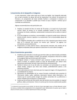 9
Lineamientos de la tipografía e imágenes
Lo más importante: cuidar sobre todo que el texto sea legible. Usar tipografía adecuada
por su tipo y tamaño, sin abusar del uso de mayúsculas o los colores. La estructura, el
formato y la composición del texto también facilitan o entorpecen la lectura y la
comprensión. Si es deseable o posible que el texto se vaya a imprimir verificar que el
resultado sea satisfactorio.
Algunas recomendaciones más particulares son:
1. Emplear un tamaño de letra no menor de 10 puntos y no mayor de 12 para texto
normal. Hasta 16 puntos es un tamaño aceptable cuando se trata de títulos.
jerarquizar los títulos, subtítulos, manteniendo la coherencia de los estilos en todo el
curso.
2. El uso de imágenes es atractivo y recomendable, en especial cuando hacen referencia
directa al texto, ilustran o aportan a su comprensión. No es recomendable abusar de
este recurso.
3. Usar imágenes animadas sólo a condición de ser útil y necesaria pues tienen mucho
peso en la atención del usuario, de manera que "adornar" las páginas con
animaciones, provoca distracción.
4. Proporcionar un texto alterno breve o descripciones textuales más amplias de las
imágenes empleadas (texto que aparece al posicionar el cursor sobre la imagen).
Otros lineamientos generales:
1. Establecer guías textuales o visuales que permitan saber que determinadas actividades
pertenecen a cierto módulo o unidad5
; por ejemplo, incluyendo el título de la unidad
en las páginas Web que formen parte de la misma.
2. Configurar enlaces a “nuevas ventanas” para conservar la página desde donde se
activó el enlace, en especial cuando se trata de documentos que utilizan otras
aplicaciones (procesador de texto, hojas electrónicas, presentaciones).
3. Facilitar la lectura con el uso de color, los contrastes y la luminosidad. Si se decide
utilizar fondos, asegurar que éstos sean simples, preferiblemente planos y con
suficiente contraste.
4. Incluir alternativas de menú sólo texto para los mapas de imagen a fin de garantizar la
accesibilidad de los enlaces.
5. Aprovechar las posibilidades de los nuevos formatos multimedia para presentar la
información (video, audio, subtítulos, descripción textual, video alternativo...) de
manera que el usuario pueda escoger los canales sensoriales de su preferencia o
utilizar múltiples para enriquecer su comprensión.
6. Cuidar que los archivos de información sean del tamaño más chico posible, en especial
gráficos, video y animaciones. Tener en cuenta que los recursos audiovisuales pueden
5
La coherencia visual ayuda en ese sentido. Un sitio en el que cada página tiene un fondo diferente, varían
los iconos y cambian otros componentes de la composición visual, desconcierta al usuario, que no sabe si
está en el mismo curso o si el último hipervínculo lo llevó a otro lugar.
 