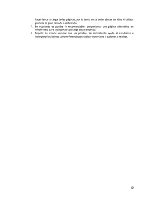 10
hacer lenta la carga de las páginas, por lo tanto no se debe abusar de ellos ni utilizar
gráficos de gran tamaño o definición.
7. En ocasiones es posible (y recomendable) proporcionar una página alternativa en
modo texto para las páginas con carga visual excesiva.
8. Repetir los iconos siempre que sea posible. Ser consistente ayuda al estudiante a
incorporar los iconos como referencia para ubicar materiales o acciones a realizar.
 