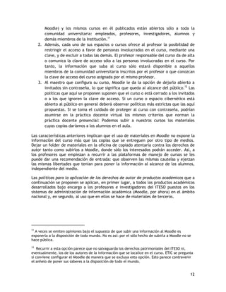 12
Moodle) y los mismos cursos en él publicados están abiertos sólo a toda la
comunidad universitaria: empleados, profesores, investigadores, alumnos y
demás miembros de la Institución.11
2. Además, cada uno de sus espacios o cursos ofrece al profesor la posibilidad de
restringir el acceso a favor de personas involucradas en el curso, mediante una
clave, y de excluir a todas las demás. El profesor responsable del curso da de alta
o comunica la clave de acceso sólo a las personas involucradas en el curso. Por
tanto, la información que suba al curso sólo estará disponible a aquellos
miembros de la comunidad universitaria inscritos por el profesor o que conozcan
la clave de acceso del curso asignada por el mismo profesor.
3. Al maestro que configura su curso, Moodle le da la opción de dejarlo abierto a
invitados sin contraseña, lo que significa que queda al alcance del público.12
Las
políticas que aquí se proponen suponen que el curso o está cerrado a los invitados
o a los que ignoren la clave de acceso. Si un curso o espacio cibernético está
abierto al público en general deberá observar políticas más estrictas que las aquí
propuestas. Si se toma el cuidado de proteger al curso con contraseña, podrían
asumirse en la práctica docente virtual los mismos criterios que norman la
práctica docente presencial: Podemos subir a nuestros cursos los materiales
cuyas copias daríamos a los alumnos en el aula.
Las características anteriores implican que el uso de materiales en Moodle no expone la
información del curso más que las copias que se entreguen por otro tipo de medios.
Dejar un folder de materiales en la oficina de copiado atentaría contra los derechos de
autor tanto como subirlos a Moodle, donde sólo los interesados podrán acceder. Así, a
los profesores que empiezan a recurrir a las plataformas de manejo de cursos se les
puede dar una recomendación de entrada: que observen las mismas cautelas y ejerzan
las mismas libertades que tenían para poner la información al alcance de los alumnos,
independiente del medio.
Las políticas para la aplicación de los derechos de autor de productos académicos que a
continuación se proponen se aplican, en primer lugar, a todos los productos académicos
desarrollados bajo encargo a los profesores e investigadores del ITESO puestos en los
sistemas de administración de información académica (Moodle, por ahora) en el ámbito
nacional y, en segundo, al uso que en ellos se hace de materiales de terceros.
11
A veces se emiten opiniones bajo el supuesto de que subir una información al Moodle es
exponerla a la disposición de todo mundo. No es así: por el sólo hecho de subirla a Moodle no se
hace pública.
12
Recurrir a esta opción parece que no salvaguarda los derechos patrimoniales del ITESO ni,
eventualmente, los de los autores de la información que se localice en el curso. ETIC se pregunta
si conviene configurar el Moodle de manera que se excluya esta opción. Esto parece contravenir
el anhelo de poner sus saberes a la disposición de todo el mundo.
 