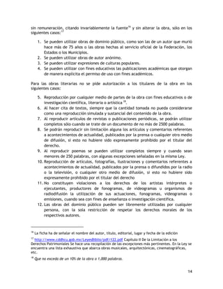 14
sin remuneración, citando invariablemente la fuente16
y sin alterar la obra, sólo en los
siguientes casos:17
1. Se pueden utilizar obras de dominio público, como son las de un autor que murió
hace más de 75 años o las obras hechas al servicio oficial de la Federación, los
Estados o los Municipios.
2. Se pueden utilizar obras de autor anónimo.
3. Se pueden utilizar expresiones de culturas populares.
4. Se pueden utilizar con fines educativos las publicaciones académicas que otorgan
de manera explícita el permiso de uso con fines académicos.
Para las obras literarias no se pide autorización a los titulares de la obra en los
siguientes casos:
5. Reproducción por cualquier medio de partes de la obra con fines educativos o de
investigación científica, literaria o artística 18
.
6. Al hacer cita de textos, siempre que la cantidad tomada no pueda considerarse
como una reproducción simulada y sustancial del contenido de la obra.
7. Al reproducir artículos de revistas o publicaciones periódicas, se podrán utilizar
completos sólo cuando se trate de un documento de no más de 2500 palabras.
8. Se podrán reproducir sin limitación alguna los artículos y comentarios referentes
a acontecimientos de actualidad, publicados por la prensa o cualquier otro medio
de difusión, si esto no hubiere sido expresamente prohibido por el titular del
derecho.
9. Al reproducir poemas se pueden utilizar completos siempre y cuando sean
menores de 250 palabras, con algunas excepciones señaladas en la misma Ley.
10. Reproducción de artículos, fotografías, ilustraciones y comentarios referentes a
acontecimientos de actualidad, publicados por la prensa o difundidos por la radio
o la televisión, o cualquier otro medio de difusión, si esto no hubiere sido
expresamente prohibido por el titular del derecho
11. No constituyen violaciones a los derechos de los artistas intérpretes o
ejecutantes, productores de fonogramas, de videogramas u organismos de
radiodifusión la utilización de sus actuaciones, fonogramas, videogramas o
emisiones, cuando sea con fines de enseñanza o investigación científica.
12. Las obras del dominio público pueden ser libremente utilizadas por cualquier
persona, con la sola restricción de respetar los derechos morales de los
respectivos autores.
16
La ficha ha de señalar el nombre del autor, título, editorial, lugar y fecha de la edición
17
http://www.cddhcu.gob.mx/LeyesBiblio/pdf/122.pdf Capítulo II De la Limitación a los
Derechos Patrimoniales Se hace una recopilación de las excepciones más pertinentes. En la Ley se
encuentra una lista exhaustiva que abarca obras musicales, arquitectónicas, cinematográficas,
etc.
18
Que no exceda de un 10% de la obra o 1,000 palabras.
 