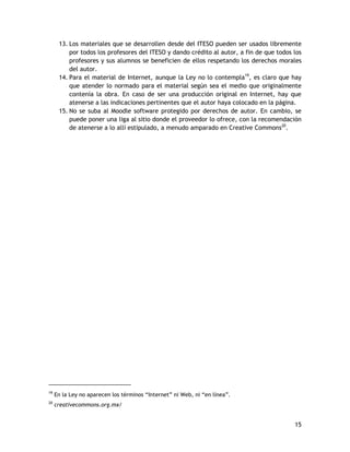 15
13. Los materiales que se desarrollen desde del ITESO pueden ser usados libremente
por todos los profesores del ITESO y dando crédito al autor, a fin de que todos los
profesores y sus alumnos se beneficien de ellos respetando los derechos morales
del autor.
14. Para el material de Internet, aunque la Ley no lo contempla19
, es claro que hay
que atender lo normado para el material según sea el medio que originalmente
contenía la obra. En caso de ser una producción original en Internet, hay que
atenerse a las indicaciones pertinentes que el autor haya colocado en la página.
15. No se suba al Moodle software protegido por derechos de autor. En cambio, se
puede poner una liga al sitio donde el proveedor lo ofrece, con la recomendación
de atenerse a lo allí estipulado, a menudo amparado en Creative Commons20
.
19
En la Ley no aparecen los términos “Internet” ni Web, ni “en línea”.
20
creativecommons.org.mx/
 