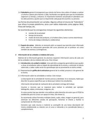 3
1.4 Calendario general (cronograma) que oriente de forma clara sobre el trabajo a realizar
y la fecha o plazos para llevarlo a cabo, facilitando una agenda para que los estudiantes
organicen su tiempo, y esfuerzo. Es importante mantener actualizado el calendario con
las adecuaciones y ajustes que va requiriendo cada grupo de acuerdo a su proceso.
Las formas de presentación son variadas. Algunos utilizan el recurso de “Calendario”
que ofrece la propia plataforma, otros usan tablas elaboradas como páginas Web,
líneas del tiempo, etc.
Se recomienda que los cronogramas incluyan los siguientes elementos:
nombre de la actividad
tiempo de duración
medio de envío del producto, si lo hubiera (foro, tarea o correo electrónico)
Forma de trabajo (individual o colaborativa)
1.5 Espacio de avisos. Además, es necesario abrir un espacio que permita estar informado
tanto sobre las indicaciones generales del curso provistas por el profesor así como
también de eventos y contingencias.
2 Información de las unidades o módulos del curso.
Además de la información general, los alumnos requieren información acerca de cada una
de las unidades o de los módulos del curso. Ésta incluye:
2.1 Introducción a la unidad o módulo. Unos párrafos y preguntas generadoras que ayuden
a situar al estudiante sobre el objeto de aprendizaje de la misma, a estimular el interés
sobre éste, a saber cuáles serán los aprendizajes que se promoverán en dicha unidad.
2.2 Representación gráfica de la estructura general de la unidad, proceso o ruta general de
la misma.
2.3 Información sobre las actividades a realizar. Esto incluye:
La descripción de la actividad de manera precisa y detallada. Si es necesario, habrá que
describir los pasos específicos que se desea que realicen los estudiantes.
Información del periodo de realización de la actividad o entrega del trabajo.
Insumos o recursos que se requieran para realizar la actividad; por ejemplo:
bibliografía, videos, entrevistas, imágenes, etc.
En estos puntos hay que atender a las políticas sobre derechos de autor que el ITESO ha
establecido para los cursos con apoyo en línea. (Ver Anexo 1).
Se recomienda utilizar formatos múltiples (texto, audio, video, imagen en general), para
estimular los diferentes canales de percepción, fomentar el interés y facilitar la
comprensión de información.
Conviene que cada recurso o material se acompañe de una breve descripción del
mismo estableciendo su relación con el curso e indicando si es considerado básico o
complementario.
 