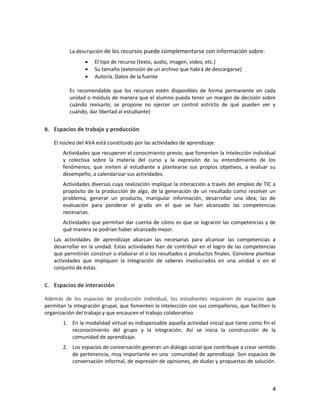 4
La descripción de los recursos puede complementarse con información sobre:
El tipo de recurso (texto, audio, imagen, video, etc.)
Su tamaño (extensión de un archivo que habrá de descargarse)
Autoría. Datos de la fuente
Es recomendable que los recursos estén disponibles de forma permanente en cada
unidad o módulo de manera que el alumno pueda tener un margen de decisión sobre
cuándo revisarlo; se propone no ejercer un control estricto de qué pueden ver y
cuándo, dar libertad al estudiante)
B. Espacios de trabajo y producción
El núcleo del AVA está constituido por las actividades de aprendizaje:
Actividades que recuperen el conocimiento previo; que fomenten la intelección individual
y colectiva sobre la materia del curso y la expresión de su entendimiento de los
fenómenos; que inviten al estudiante a plantearse sus propios objetivos, a evaluar su
desempeño, a calendarizar sus actividades.
Actividades diversas cuya realización implique la interacción a través del empleo de TIC a
propósito de la producción de algo, de la generación de un resultado como resolver un
problema, generar un producto, manipular información, desarrollar una idea; las de
evaluación para ponderar el grado en el que se han alcanzado las competencias
necesarias.
Actividades que permitan dar cuenta de cómo es que se lograron las competencias y de
qué manera se podrían haber alcanzado mejor.
Las actividades de aprendizaje abarcan las necesarias para alcanzar las competencias a
desarrollar en la unidad. Estas actividades han de contribuir en el logro de las competencias
que permitirán construir o elaborar el o los resultados o productos finales. Conviene plantear
actividades que impliquen la integración de saberes involucrados en una unidad o en el
conjunto de éstas.
C. Espacios de interacción
Además de los espacios de producción individual, los estudiantes requieren de espacios que
permitan la integración grupal, que fomenten la intelección con sus compañeros, que faciliten la
organización del trabajo y que encaucen el trabajo colaborativo.
1. En la modalidad virtual es indispensable aquella actividad inicial que tiene como fin el
reconocimiento del grupo y la integración. Así se inicia la construcción de la
comunidad de aprendizaje.
2. Los espacios de conversación generan un diálogo social que contribuye a crear sentido
de pertenencia, muy importante en una comunidad de aprendizaje. Son espacios de
conversación informal, de expresión de opiniones, de dudas y propuestas de solución.
 