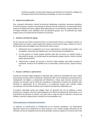 5
Cuando sea posible, conviene abrir espacios que fomentan la interacción y diálogo con
los propios actores de los fenómenos estudiados, así como con expertos.
D. Espacios de publicación
Para compartir información, realizar los ejercicios individuales y colectivos, solucionar problemas
en forma conjunta y mostrar sus proyectos en diversas fases de realización, se recomienda utilizar
espacios de publicación (foros, páginas Web elaboradas por los estudiantes, carpetas públicas con
el trabajo realizado, tanto individual como de pequeños grupos, etc.). Se pretende que todos
tengan acceso a la producción de los demás y la conozcan.
E. Ayudas y servicios de apoyo
Sin los recursos que ofrece la presencia física, la comunicación directa y el lenguaje corporal, es
indispensable que existan y operen ágilmente espacios de atención de dudas, espacios en que se
brinde apoyo tanto tecnológico como educacional. Estos incluyen:
1. Información para la navegación en el curso, explicaciones y tutoriales para acceder a las
actividades y materiales que habilitan para usar herramientas de la plataforma.
2. Un foro general en donde puedan plantear todo tipo de temas, en especial dudas y
demandas de ayuda, y en donde todos los participantes puedan solicitar, recibir y brindar
apoyo oportunamente.
3. Hipervínculos a grupos de recursos y servicios, todos aquellos que pueda necesitar el
estudiante. Servicios de la biblioteca de la universidad, control escolar, soporte técnico,
etc.
F. Acceso a software y aplicaciones
Cuando sea necesario algún programa o aplicación para realizar las actividades del curso, habrá
que ponerlas al alcance de los estudiantes. Ejemplo de ellos son los programas necesarios para la
manipulación de objetos y comprensión de fenómenos e ideas; para vivenciar procesos que
semejan una situación real (a través de simuladores o laboratorios virtuales por ejemplo); para
fomentar la organización de la información y la producción propia; para manejar mapas
conceptuales, herramientas de dibujo, para propiciar la producción colaborativa, etc.
El profesor interesado tendrá que indagar sobre los derechos del uso de software y tomar
provisiones al respecto. Para ello, podrá apoyarse en la Oficina de Sistemas de Información, en la
Coordinación de Atención al Usuario, con quien esté a cargo de todo lo referente a licencias de
software, selección, adquisiciones, acuerdos con los proveedores, etc.
Lineamientos comunicacionales
Lo sabemos, la comunicación es fundamental en los procesos educativos. Los lineamientos
siguientes parten de la experiencia en estos entornos y aun cuando recogen elementos de las
llamadas normas de netiquette (normas de honestidad, cortesía y respeto en el entorno de la red)
 