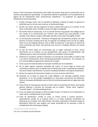 6
buscan “crear una buena comunicación entre todos los actores, base para la construcción de un
entorno más propicio de aprendizaje. Es importante advertir al estudiante si el incumplimiento de
alguno de los lineamientos tiene consecuencias específicas.”3
. Se proponen los siguientes
lineamientos comunicacionales:
1. Escribir mensajes cortos: leer en pantalla es diferente a hacerlo en papel, en general es
preferible que los correos sean concisos, no demasiado largos.
2. Escribir con calma: hay que organizar las ideas y pensar bien qué se va a escribir. Es útil
hacer un borrador antes. También es bueno corregir la ortografía.
3. No escribir todo en mayúsculas, ni en un tamaño de letra muy grande. Hay códigos que se
han creado en la comunicación por Internet, esto indicaría que está gritando o está
enojado. Usar viñetas o sangría, indentado, párrafos y listas hace más legible el texto.
4. La comunicación es personal. Utilizamos el lenguaje que consideramos propicio con cada
persona. El mismo contexto de la red, ha sugerido sin embargo como una de sus reglas,
evitar el uso de lenguaje ofensivo. Esto se debe en particular a que gracias al estatus de
cierto anonimato que existe, hay personas que recurren a lenguaje ofensivo con mucha
facilidad.
5. Se han de firmar todos los comunicados que se hagan (mensajes en foro, correo
electrónico) con su nombre, no usar pseudónimos. Esto ayuda a la identificación más
rápida de quien se está comunicando y facilita una verdadera comunicación.
6. Detenerse a considerar cuándo la respuesta a un mensaje de correo debe ir a todos o sólo
a uno de los interlocutores. Evite mensajes generalizados innecesarios. Por supuesto, no
son recomendables en general las cadenas de mensajes.
7. Enviar acuse de recibo de todos los mensajes recibidos por los estudiantes.
8. No se debe esperar respuesta inmediata del correo. El correo llega en forma casi
instantánea a destino, pero no significa que el interlocutor lo lee y responde de inmediato.
Hay otros medios más efectivos si se busca inmediatez (teléfono, mensajería instantánea).
9. Revisar los espacios de interacción creados en el curso al menos cada 24 hrs.
10. Contestar en un plazo no mayor de 2 días (hábiles) a los mensajes recibidos correo
electrónico. Si no será posible responderlos en este plazo comunicarlo de antemano.
Tanto la mensajería de Moodle como el foro de comentarios generales se regirán por este
criterio.
11. Poner títulos al mensaje que orienten al lector sobre el contenido del mismo. Esto facilita
además organizar y priorizar los mensajes que se reciben. Títulos como “urgente”,
“necesito ayuda”… son demasiado genéricos.
12. Si en una cadena de mensajes, el tema ha dado un giro, y el título ya no lo representa, es
mejor poner o complementar el que estaba.
13. Listas de distribución: cuando se envía un mismo correo a muchas personas -
especialmente cuando no se conocen entre sí-, es mejor ocultarlos escribiendo sus
direcciones en el campo “Con Copia Oculta” (Cco-Bcc) y poniendo la dirección propia en
destinatario (Para-To), esto asegura una mayor privacidad de las personas y evita la
multiplicación del correo basura (spam).
3 En: http://es.wikipedia.org/wiki/Netiquette
 