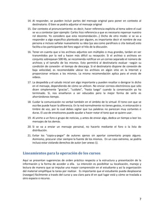 7
14. Al responder, se pueden incluir partes del mensaje original para poner en contexto al
destinatario. O bien se podría adjuntar el mensaje original
15. Dar contexto al pronunciamiento: es decir, hacer referencia explícita al tema sobre el cual
se va a contestar (por ejemplo: Carlos hizo referencia a que es necesario repensar nuestro
rol docente. Yo considero que esta recomendación...) Dicho de otro modo: si se va a
responder a algo específico planteado por alguien, es importante decir el nombre de esa
persona e incluso señalar nuevamente su idea (ya sea como paráfrasis o cita textual) esto
facilita a los participantes del foro seguir el hilo de la discusión.
16. Tener en cuenta que si los archivos adjuntos son múltiples o muy grandes, tardan en ser
transmitidos por la red y hacen más difícil su recepción. Si el archivo o archivos en
conjunto sobrepasan 500 Kb, se recomienda notificar en un correo separado el número de
archivos y el tamaño de los mismos. Esto permitirá al destinatario evaluar –según su
condición de conexión- el tiempo de descarga. Si el destinatario dispone de conexión de
baja velocidad, es recomendable ubicar los archivos en algún sitio en la Internet y
proporcionar enlaces a los mismos. La misma recomendación aplica para el envío de
vídeos.
17. La despedida y el saludo inicial son algo importante y pueden resaltar o denigrar lo dicho
en el mensaje, dependiendo de cómo se utilicen. No enviar correos electrónicos que sólo
dicen simplemente "gracias", "cuídate", "hasta luego" cuando la conversación ya ha
terminado. Sí, nos enseñaron a ser educados pero la mejor forma de serlo es
ahorrándonos tiempo.
18. Cuidar la comunicación no verbal también en el ámbito de lo virtual: El tono con que se
escribe puede hacer la diferencia. En la red normalmente no tienes gestos, ni entonación o
timbre de voz, por lo cual debes vigilar que tus palabras no parezcan muy cortantes o
duras. El uso de emoticones puede ayudar a hacer notar el tono que se quiere usar.
19. Al unirte a un foro o grupo de noticias, y antes de enviar algo, dedica un tiempo a leer los
mensajes de los demás.
20. Si se va a enviar un mensaje personal, no hacerlo mediante el foro o la lista de
distribución.
21. Evitar los "copia-y-pegar" de autores ajenos sin aportar comentario propio alguno.
Asimismo, procurar citar siempre la fuente de los mismos. En un caso extremo, se podría
incluso estar violando derechos de autor (ver anexo 1).
Lineamientos para la operación de los cursos
Aquí se presentan sugerencias de orden práctico respecto a la estructura y presentación de la
información y la forma de acceder a ella. La intención es posibilitar su localización, manejo y
lectura de manera que se impulse una mayor comprensión en el estudiante y así la organización
del material simplifique la tarea por realizar. Es importante que el estudiante pueda desplazarse
(navegar) fácilmente a través del curso y sea claro para él en qué lugar está y cómo se traslada a
otro espacio o recurso.
 