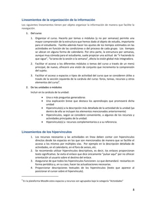 8
Lineamientos de la organización de la información
Los siguientes lineamientos tienen por objeto organizar la información de manera que facilite la
navegación.
1. Del curso
1. Organizar el curso. Hacerlo por temas o módulos (y no por semanas) permite una
mayor comprensión de la estructura que hemos dado al objeto de estudio, importante
para el estudiante. Facilita además hacer los ajustes de los tiempos estimados en las
actividades en función de las condiciones o del proceso de cada grupo. Los tiempos
se ubican en alguna forma de calendario. Por otra parte, la estructura por semanas,
aunque muy cómoda para el estudiante, suele propiciar una actitud de “ir haciendo lo
que sigue”, “la tarea de la sesión o la semana”, afecta la visión global más integradora.
2. Facilitar el acceso a los diferentes módulos o temas del curso a través de un menú
principal, de nuevo, ofrecerá una visión de conjunto que incrementa la comprensión
del sujeto.
3. Facilitar el acceso a espacios o tipos de actividad del curso que se consideren útiles a
través de la sección izquierda de la carátula del curso: foros, tareas, recursos y otros
elementos del curso4
.
2. De las unidades o módulos
Incluir en la carátula de la unidad:
Una o más preguntas generadoras
Una explicación breve que destaca los aprendizajes que promoverá dicha
unidad
Hipervínculo(s) a la descripción más detallada de la actividad de la unidad (ya
dentro de ella se incluyen los elementos mencionados anteriormente)
Hipervínculos, según se considere conveniente, a algunos de los recursos y
actividades principales de la unidad.
Hipervínculo(s) a recursos complementarios o a su referencia.
Lineamientos de los hipervínculos
1. Los recursos necesarios y las actividades en línea deben contar con hipervínculos
directos desde los espacios en los que son mencionados de manera que se facilite el
acceso a los mismos por múltiples vías. Por ejemplo en la descripción detallada de
actividades, en el calendario, en el foro de avisos, etc.
2. Se recomienda utilizar hipervínculos descriptivos, es decir, los enlaces proporcionan
texto significativo. Se evita el enlace que dice únicamente "pulsar aquí” por no ofrecer
orientación al usuario sobre el destino del enlace.
3. Asegurarse de que todos los hipervínculos funcionen. Lo que demandará revisarlos en
forma periódica y, en su caso, hacer las actualizaciones necesarias.
4. Proporcionar descripciones textuales de los hipervínculos (texto que aparece al
posicionar el cursor sobre el hipervínculo).
4
En la plataforma Moodle estos espacios y recursos son agrupados bajo la categoría “Actividades”
 