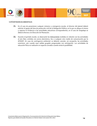 1.6 CONTINGENCIAS AMBIENTALES

          21.      En el caso de presentarse cualquier siniestro o emergencia escolar, el director del plantel deberá
                   solicitar el apoyo del área de protección civil de la Delegación Política, en la que se ubique el mismo
                   y reportar la incidencia a las autoridades educativas correspondientes, en el caso de Iztapalapa se
                   deberá informar a la Dirección de Planeación.

          22.      Durante el período escolar, se observarán las instrucciones recibidas en relación con las actividades
                   al aire libre, emitidas vía correo electrónico, fax o cualquier otro medio de comunicación por la
                   AFSEDF. En caso de contingencia ambiental, se deberán cancelar, sin excepción, las actividades
                   exteriores, aún cuando sean salidas grupales programadas con anticipación. Las actividades de
                   educación física se realizarán en espacios cerrados cuando exista la posibilidad.




Lineamientos Básicos para la Organización y Funcionamiento de los Servicios de Educación Inicial, Básica,
Especial y para Adultos de Escuelas Particulares en el Distrito Federal. Ciclo escolar 2011-2012                  14
 