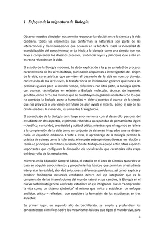 1. Enfoque de la asignatura de  Biología. 

 

Observar nuestro alrededor nos permite reconocer la relación entre la ciencia y la vida 
cotidiana,  todos  los  elementos  que  conforman  la  naturaleza  son  parte  de  las 
interacciones  y  transformaciones  que  ocurren  en  la  biósfera.  Dada  la  necesidad  de 
especialización  del  conocimiento  se  da  inicio  a  la  biología  como  una  ciencia  que  nos 
lleva  a  comprender  los  diversos  procesos,  evidenciar  leyes  y  principios  que  están  en 
estrecha relación con la vida.  

El estudio de la Biología moderna, ha dado explicación a la gran variedad de procesos 
característicos de los seres bióticos, planteando respuestas a interrogantes del  origen 
de  la  vida,  características  que  permiten  el  desarrollo  de  la  vida  en  nuestro  planeta, 
constitución de los seres vivos, la transferencia de información genética que hace a las 
personas iguales pero  al mismo tiempo, diferentes. Por otra parte, la Biología aporta 
con  avances  tecnológicos  en  relación  a  Biología  molecular,  técnicas  de  ingeniería 
genética, entre otros, los mismos que se constituyen en grandes adelantos con los que 
ha aportado la Biología  para la humanidad y  abierto puertas al avance de la ciencia 
que nos proyecta a una visión del futuro de gran ayuda e interés,  como el uso de las 
células madres, la clonación, los alimentos transgénicos. 

El  aprendizaje  de  la  biología  contribuye  enormemente  con  el  desarrollo  personal  del 
estudiante en dos aspectos, el primero, referido a su capacidad de pensamiento lógico 
‐ científico, curiosidad, creatividad y actitud crítica; mientras que el segundo se refiere 
a la comprensión de la vida como un conjunto de sistemas integrados que se dirigen 
hacia  un  equilibrio  dinámico.  Frente  a  esto,  el  aprendizaje  de  la  Biología  permite  la 
práctica de valores como la tolerancia, el respeto ante opiniones diversas en relación a 
teorías o principios científicos, la valoración del trabajo en equipo entre otros aspectos 
importantes  que  configuran  la  dimensión  de  socialización  que  caracteriza  esta  etapa 
del desarrollo de los estudiantes. 

Mientras en la Educación General Básica, el estudio en el área de Ciencias Naturales se 
basa en adquirir conocimientos y procedimientos básicos que permitan al estudiante 
interpretar la realidad, abordad soluciones a diferentes problemas, así como  explicar y 
predecir  fenómenos  naturales  cotidianos  dentro  del  eje  integrador  que  es  la  
comprensión de las interrelaciones del mundo natural y sus cambios, la Biología en el 
nuevo Bachillerato general unificado, establece un eje integrador  que es “Comprender 
la  vida  como  un  sistema  dinámico”  el  mismo  que  invita  a  establecer  un  enfoque 
analítico,  crítico  –  reflexivo,    que  considera  la  formación  de  los  estudiantes  en  tres 
aspectos: 

En  primer  lugar,  en  segundo  año  de  bachillerato,  se  amplia  y  profundizar  los 
conocimientos científicos sobre los mecanismos básicos que rigen el mundo vivo, para 
                                                                                                 3 
 
 
