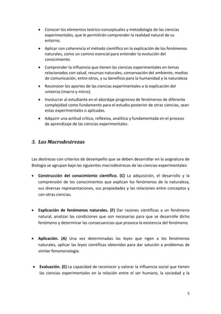 •   Conocer los elementos teórico‐conceptuales y metodología de las ciencias 
                    experimentales, que le permitirán comprender la realidad natural de su 
                    entorno. 
                •   Aplicar con coherencia el método científico en la explicación de los fenómenos 
                    naturales, como un camino esencial para entender la evolución del 
                    conocimiento.  
                •   Comprender la influencia que tienen las ciencias experimentales en temas 
                    relacionados con salud, recursos naturales, conservación del ambiente, medios 
                    de comunicación, entre otros, y su beneficio para la humanidad y la naturaleza 
                •   Reconocer los aportes de las ciencias experimentales a la explicación del 
                    universo (macro y micro).  
                •   Involucrar al estudiante en el abordaje progresivo de fenómenos de diferente 
                    complejidad como fundamento para el estudio posterior de otras ciencias, sean 
                    estas experimentales o aplicadas. 
                •   Adquirir una actitud crítica, reflexiva, analítica y fundamentada en el proceso 
                    de aprendizaje de las ciencias experimentales. 
                     

        3. Las Macrodestrezas 
         

        Las destrezas con criterios de desempeño que se deben desarrollar en la asignatura de 
        Biología se agrupan bajo las siguientes macrodestrezas de las ciencias experimentales: 

        •       Construcción  del  conocimiento  científico.  (C)  La  adquisición,  el  desarrollo  y  la 
                comprensión  de  los  conocimientos  que  explican  los  fenómenos  de  la  naturaleza, 
                sus diversas representaciones, sus propiedades y las relaciones entre conceptos y 
                con otras ciencias. 

 
        •       Explicación  de  fenómenos  naturales.  (F)  Dar  razones  científicas  a  un  fenómeno 
                natural,  analizar  las  condiciones  que  son  necesarias  para  que  se  desarrolle  dicho 
                fenómeno y determinar las consecuencias que provoca la existencia del fenómeno. 

 
        •       Aplicación.  (A)  Una  vez  determinadas  las  leyes  que  rigen  a  los  fenómenos 
                naturales, aplicar las leyes científicas obtenidas para dar solución a problemas de 
                similar fenomenología. 

     
            •   Evaluación. (E)  La capacidad de reconocer y valorar la influencia social que tienen 
                las  ciencias  experimentales  en  la  relación  entre  el  ser  humano,  la  sociedad  y  la 



                                                                                                            5 
         
 