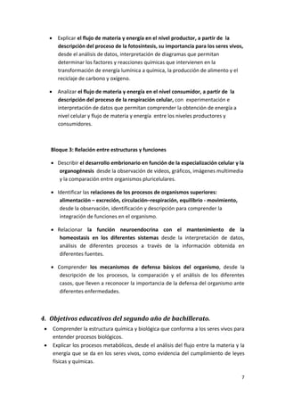 • Explicar el flujo de materia y energía en el nivel productor, a partir de  la 
          descripción del proceso de la fotosíntesis, su importancia para los seres vivos, 
          desde el análisis de datos, interpretación de diagramas que permitan 
          determinar los factores y reacciones químicas que intervienen en la 
          transformación de energía lumínica a química, la producción de alimento y el 
          reciclaje de carbono y oxígeno. 

        • Analizar el flujo de materia y energía en el nivel consumidor, a partir de  la 
          descripción del proceso de la respiración celular, con  experimentación e 
          interpretación de datos que permitan comprender la obtención de energía a 
          nivel celular y flujo de materia y energía  entre los niveles productores y 
          consumidores. 

         

            Bloque 3: Relación entre estructuras y funciones 

            • Describir el desarrollo embrionario en función de la especialización celular y la 
               organogénesis  desde la observación de videos, gráficos, imágenes multimedia 
               y la comparación entre organismos pluricelulares. 

            • Identificar las relaciones de los procesos de organismos superiores: 
               alimentación – excreción, circulación–respiración, equilibrio ‐ movimiento,  
               desde la observación, identificación y descripción para comprender la 
               integración de funciones en el organismo. 

            • Relacionar  la  función  neuroendocrina  con  el  mantenimiento  de  la 
               homeostasis  en  los  diferentes  sistemas  desde  la  interpretación  de  datos, 
               análisis  de  diferentes  procesos  a  través  de  la  información  obtenida  en  
               diferentes fuentes. 

            • Comprender  los  mecanismos  de  defensa  básicos  del  organismo,  desde  la 
               descripción  de  los  procesos,  la  comparación  y  el  análisis  de  los  diferentes 
               casos, que lleven a reconocer la importancia de la defensa del organismo ante 
               diferentes enfermedades. 

                

4. Objetivos educativos del segundo año de bachillerato. 
    •       Comprender la estructura química y biológica que conforma a los seres vivos para 
            entender procesos biológicos. 
    •       Explicar los procesos metabólicos, desde el análisis del flujo entre la materia y la 
            energía que se da en los seres vivos, como evidencia del cumplimiento de leyes  
            físicas y químicas.  

                                                                                                    7 
 
 
