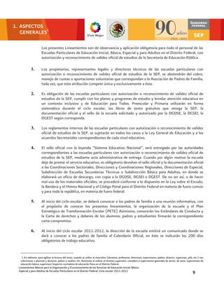 1. ASPECTOS
   GENERALES1

                            Los presentes Lineamientos son de observancia y aplicación obligatoria para todo el personal de las
                            Escuelas Particulares de Educación Inicial, Básica, Especial y para Adultos en el Distrito Federal, con
                            autorización y reconocimiento de validez oficial de estudios de la Secretaría de Educación Pública.
   1. ASPECTOS GENERALES2


                 1.         Los propietarios, representantes legales y directores técnicos de las escuelas particulares con
                            autorización o reconocimiento de validez oficial de estudios de la SEP, se abstendrán del cobro,
                            manejo de cuotas o aportaciones voluntarias que correspondan a la Asociación de Padres de Familia,
                            toda vez, que esta atribución compete única y exclusivamente a ésta.

                 2.         Es obligación de las escuelas particulares con autorización o reconocimiento de validez oficial de
                            estudios de la SEP, cumplir con los planes y programas de estudio y brindar atención educativa en
                            un contexto inclusivo y de Educación para Todos. Preescolar y Primaria utilizarán en forma
                            sistemática durante el ciclo escolar, los libros de texto gratuitos que otorga la SEP, la
                            documentación oficial y el sello de la escuela solicitado y autorizado por la DGOSE, la DGSEI, la
                            DGEST según corresponda.

                 3.         Los reglamentos internos de las escuelas particulares con autorización o reconocimiento de validez
                            oficial de estudios de la SEP, se sujetarán en todos los casos a la Ley General de Educación y a los
                            acuerdos Secretariales correspondientes de cada nivel educativo.

                 4.         El sello oficial con la leyenda “Sistema Educativo Nacional”, será entregado por las autoridades
                            correspondientes a las escuelas particulares con autorización o reconocimiento de validez oficial de
                            estudios de la SEP, mediante acta administrativa de entrega. Cuando por algún motivo la escuela
                            deje de prestar el servicio educativo, es obligatorio devolver el sello oficial y la documentación oficial
                            a las Coordinaciones Sectoriales, Direcciones y Coordinaciones Regionales, Direcciones de Especial,
                            Subdirección de Escuelas Secundarias Técnicas o Subdirección Básica para Adultos, en donde se
                            elaborará un oficio de descargo, con copia a la DGOSE, DGSEI o DGEST. De no ser así, o de hacer
                            mal uso de los materiales oficiales, se procederá conforme a lo dispuesto en la Ley sobre el Escudo,
                            la Bandera y el Himno Nacional y el Código Penal para el Distrito Federal en materia de fuero común
                            y para toda la república, en materia de fuero federal.

                 5.         Al inicio del ciclo escolar, se deberá convocar a los padres de familia a una reunión informativa, con
                            el propósito de conocer los presentes lineamientos, la organización de la escuela y el Plan
                            Estratégico de Transformación Escolar (PETE) Asimismo, conocerán los Estándares de Conducta y
                            la Carta de derechos y deberes de los alumnos; padres y estudiantes firmarán la correspondiente
                            carta-compromiso.

                 6.         Al inicio del ciclo escolar 2011-2012, la dirección de la escuela emitirá un comunicado donde se
                            dará a conocer a los padres de familia el Calendario Oficial, en éste se indicarán los 200 días
                            obligatorios de trabajo educativo.


   2
    1 En adelante, para agilizar la lectura del texto, cuando se utilice el masculino (alumnos, profesores, directivos, supervisores, padres, director, supervisor, jefe, etc.) nos
   referiremos a alumnas y alumnos, padres y madres, etc. Asimismo al utilizar el término supervisor, considera a supervisores generales de sector, de zona, supervisores de
   educación básica, supervisor/inspector normalista de educación física en el Distrito Federal.
  Lineamientos Básicos para la Organización y Funcionamiento de los Servicios de Educación Inicial, Básica,
  Especial y para Adultos de Escuelas Particulares en el Distrito Federal. Ciclo escolar 2011-2012                                                                      9
 