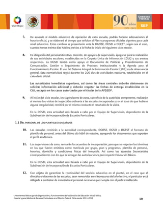 7.       De acuerdo al modelo educativo de operación de cada escuela, podrán hacerse adecuaciones al
                   horario oficial, y se elaborará el tiempo que señalan el Plan y programas oficiales vigentes para cada
                   nivel educativo. Estos cambios se presentarán ante la DGOSE, DGSEI o DGEST, según sea el caso,
                   cuando menos treinta días hábiles previos a la fecha de inicio del siguiente ciclo escolar.

          8.       Es obligación del personal directivo, docente, de apoyo y de supervisión, apegarse para la realización
                   de sus actividades escolares, establecidas en la Carpeta Única de Información (CUI) y sus anexos
                   respectivos. La DGSEI tendrá como apoyo el Documento de Políticas y Procedimientos de
                   Comunicación, Gestión y Seguimiento de Procesos Institucionales y la Agenda para el
                   Funcionamiento Escolar. El uso del Sistema Integral de Información Escolar (SIIE) es de observancia
                   general. Esta normatividad regirá durante los 200 días de actividades escolares, establecidos en el
                   calendario oficial.

                   Las autoridades inmediatas superiores, así como las áreas centrales deberán abstenerse de
                   solicitar información adicional y deberán respetar las fechas de entrega establecidas en la
                   CUI, excepto en los casos autorizados por el titular de la AFSEDF.

          9.       Al inicio del ciclo escolar, los supervisores de zona, con oficio de la autoridad competente, realizarán
                   al menos dos visitas de inspección ordinaria a las escuelas incorporadas y en el caso de que hubiese
                   alguna irregularidad, remitirá por el mismo conducto el resultado de la visita.

                   En la DGSEI, esta actividad será llevada a cabo por el Equipo de Supervisión, dependiente de la
                   Subdirección de Incorporación de Escuelas Particulares.

 1.1 DEL PERSONAL DE LOS PLANTELES EDUCATIVOS

          10.      Las escuelas remitirán a la autoridad correspondiente, DGOSE, DGSEI y DGEST el formato de
                   plantilla de personal, antes del último día hábil de octubre, agregando los documentos que soporten
                   el perfil académico.

          11.      Los supervisores de zona, revisarán los acuerdos de incorporación, para que se respeten los términos
                   en los que fueron emitidos como matrícula por grupo, plan y programas, plantilla de personal,
                   horarios, domicilio y condiciones físicas del inmueble. Así como los acuerdos Secretariales
                   correspondientes con los que se otorgan las autorizaciones para impartir Educación Básica.

                   En la DGSEI, esta actividad será llevada a cabo por el Equipo de Supervisión, dependiente de la
                   Subdirección de Incorporación de Escuelas Particulares.

          12.      Con objeto de garantizar la continuidad del servicio educativo en el plantel, en el caso que el
                   directivo y docente de las escuelas, sean removidos en el transcurso del año lectivo, el particular está
                   obligado a contratar de inmediato al personal necesario que cumpla con el perfil establecido.



Lineamientos Básicos para la Organización y Funcionamiento de los Servicios de Educación Inicial, Básica,
Especial y para Adultos de Escuelas Particulares en el Distrito Federal. Ciclo escolar 2011-2012                   10
 