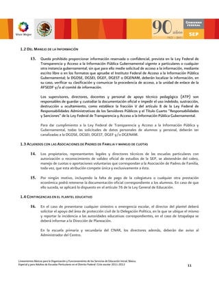 1.2 DEL MANEJO DE LA INFORMACIÓN

          13.      Queda prohibido proporcionar información reservada o confidencial, prevista en la Ley Federal de
                   Transparencia y Acceso a la Información Pública Gubernamental vigente a particulares o cualquier
                   otra instancia gubernamental; sin que para ello medie solicitud de acceso a la información, mediante
                   escrito libre o en los formatos que apruebe el Instituto Federal de Acceso a la Información Pública
                   Gubernamental; la DGOSE, DGSEI, DGEF, DGEST o DGENAM, deberán localizar la información, en
                   su caso, verificar su clasificación y comunicar la procedencia de acceso, a la unidad de enlace de la
                   AFSEDF y/o al comité de información.

                   Los supervisores, directores, docentes y personal de apoyo técnico pedagógico (ATP) son
                   responsables de guardar y custodiar la documentación oficial e impedir el uso indebido, sustracción,
                   destrucción u ocultamiento, como establece la fracción V del artículo 8 de la Ley Federal de
                   Responsabilidades Administrativas de los Servidores Públicos y el Título Cuarto “Responsabilidades
                   y Sanciones” de la Ley Federal de Transparencia y Acceso a la Información Pública Gubernamental.

                   Para dar cumplimiento a la Ley Federal de Transparencia y Acceso a la Información Pública y
                   Gubernamental, todas las solicitudes de datos personales de alumnos y personal, deberán ser
                   canalizadas a la DGOSE, DGSEI, DGEST, DGEF y/o DGENAM.

 1.3 ACUERDOS CON LAS ASOCIACIONES DE PADRES DE FAMILIA Y MANEJO DE CUOTAS

          14.      Los propietarios, representantes legales y directores técnicos de las escuelas particulares con
                   autorización o reconocimiento de validez oficial de estudios de la SEP, se abstendrán del cobro,
                   manejo de cuotas o aportaciones voluntarias que correspondan a la Asociación de Padres de Familia,
                   toda vez, que esta atribución compete única y exclusivamente a ésta.

          15.      Por ningún motivo, incluyendo la falta de pago de la colegiatura o cualquier otra prestación
                   económica podrá retenerse la documentación oficial correspondiente a los alumnos. En caso de que
                   ello suceda, se aplicará lo dispuesto en el artículo 76 de la Ley General de Educación.

 1.4 CONTINGENCIAS EN EL PLANTEL EDUCATIVO

          16.      En el caso de presentarse cualquier siniestro o emergencia escolar, el director del plantel deberá
                   solicitar el apoyo del área de protección civil de la Delegación Política, en la que se ubique el mismo
                   y reportar la incidencia a las autoridades educativas correspondientes, en el caso de Iztapalapa se
                   deberá informar a la Dirección de Planeación.

                   En la escuela primaria y secundaria del CNAR, los directores además, deberán dar aviso al
                   Administrador del Centro.




Lineamientos Básicos para la Organización y Funcionamiento de los Servicios de Educación Inicial, Básica,
Especial y para Adultos de Escuelas Particulares en el Distrito Federal. Ciclo escolar 2011-2012                  11
 