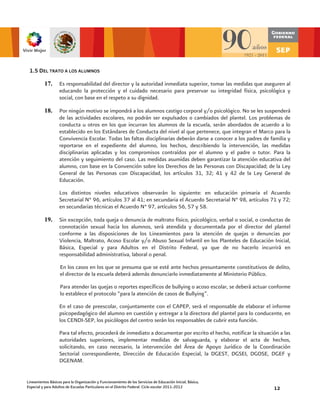 1.5 DEL TRATO A LOS ALUMNOS

          17.      Es responsabilidad del director y la autoridad inmediata superior, tomar las medidas que aseguren al
                   educando la protección y el cuidado necesario para preservar su integridad física, psicológica y
                   social, con base en el respeto a su dignidad.

          18.      Por ningún motivo se impondrá a los alumnos castigo corporal y/o psicológico. No se les suspenderá
                   de las actividades escolares, no podrán ser expulsados o cambiados del plantel. Los problemas de
                   conducta u otros en los que incurran los alumnos de la escuela, serán abordados de acuerdo a lo
                   establecido en los Estándares de Conducta del nivel al que pertenece, que integran el Marco para la
                   Convivencia Escolar. Todas las faltas disciplinarias deberán darse a conocer a los padres de familia y
                   reportarse en el expediente del alumno, los hechos, describiendo la intervención, las medidas
                   disciplinarias aplicadas y los compromisos contraídos por el alumno y el padre o tutor. Para la
                   atención y seguimiento del caso. Las medidas asumidas deben garantizar la atención educativa del
                   alumno, con base en la Convención sobre los Derechos de las Personas con Discapacidad; de la Ley
                   General de las Personas con Discapacidad, los artículos 31, 32; 41 y 42 de la Ley General de
                   Educación.

                   Los distintos niveles educativos observarán lo siguiente: en educación primaria el Acuerdo
                   Secretarial N° 96, artículos 37 al 41; en secundaria el Acuerdo Secretarial N° 98, artículos 71 y 72;
                   en secundarias técnicas el Acuerdo N° 97, artículos 56, 57 y 58.

          19.      Sin excepción, toda queja o denuncia de maltrato físico, psicológico, verbal o social, o conductas de
                   connotación sexual hacia los alumnos, será atendida y documentada por el director del plantel
                   conforme a las disposiciones de los Lineamientos para la atención de quejas o denuncias por
                   Violencia, Maltrato, Acoso Escolar y/o Abuso Sexual Infantil en los Planteles de Educación Inicial,
                   Básica, Especial y para Adultos en el Distrito Federal, ya que de no hacerlo incurrirá en
                   responsabilidad administrativa, laboral o penal.

                    En los casos en los que se presuma que se esté ante hechos presuntamente constitutivos de delito,
                    el director de la escuela deberá además denunciarlo inmediatamente al Ministerio Público.

                    Para atender las quejas o reportes específicos de bullying o acoso escolar, se deberá actuar conforme
                    lo establece el protocolo “para la atención de casos de Bullying”.

                   En el caso de preescolar, conjuntamente con el CAPEP, será el responsable de elaborar el informe
                   psicopedagógico del alumno en cuestión y entregar a la directora del plantel para lo conducente, en
                   los CENDI-SEP, los psicólogos del centro serán los responsables de cubrir esta función.

                   Para tal efecto, procederá de inmediato a documentar por escrito el hecho, notificar la situación a las
                   autoridades superiores, implementar medidas de salvaguarda, y elaborar el acta de hechos,
                   solicitando, en caso necesario, la intervención del Área de Apoyo Jurídico de la Coordinación
                   Sectorial correspondiente, Dirección de Educación Especial, la DGEST, DGSEI, DGOSE, DGEF y
                   DGENAM.


Lineamientos Básicos para la Organización y Funcionamiento de los Servicios de Educación Inicial, Básica,
Especial y para Adultos de Escuelas Particulares en el Distrito Federal. Ciclo escolar 2011-2012                  12
 