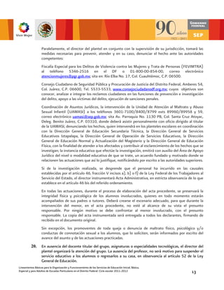 Paralelamente, el director del plantel en conjunto con la supervisión de su jurisdicción, tomará las
                   medidas necesarias para prevenir, atender y en su caso, denunciar el hecho ante las autoridades
                   competentes:
                   Fiscalía Especial para los Delitos de Violencia contra las Mujeres y Trata de Personas (FEVIMTRA)
                   al teléfono 5346-2516 en el DF o 01-800-00-854-00, correo electrónico
                   atencionmujeres@pgr.gob.mx; sita en: Río Elba No. 17, Col. Cuauhtémoc, C.P. 06500.
                   Consejo Ciudadano de Seguridad Pública y Procuración de Justicia del Distrito Federal, Amberes 54,
                   Col. Juárez, C.P. 06600, Tel. 5533-5533, www.consejociudadanodf.org.mx; cuyos objetivos son
                   conocer, analizar e integrar los reclamos ciudadanos en las funciones de prevención e investigación
                   del delito, apoyo a las víctimas del delito, ejecución de sanciones penales.
                   Coordinación de Asuntos Jurídicos, la intervención de la Unidad de Atención al Maltrato y Abuso
                   Sexual Infantil (UAMASI) a los teléfonos 3601-7100/8400/8799 exts 89960/89958 y 59,
                   correo electrónico uamasi@sep.gob.mx; sita Av. Parroquia No. 1130 PB, Col. Santa Cruz Atoyac,
                   Deleg. Benito Juárez, C.P. 03310, donde deberá asistir personalmente con oficio dirigido al titular
                   de la UAMASI, denunciando los hechos, quien intervendrá en los planteles escolares en coordinación
                   con la Dirección General de Educación Secundaria Técnica, la Dirección General de Servicios
                   Educativos Iztapalapa, la Dirección General de Operación de Servicios Educativos, la Dirección
                   General de Educación Normal y Actualización del Magisterio y la Dirección General de Educación
                   Física, con la finalidad de atender a los afectados y contribuir al esclarecimiento de los hechos que se
                   investigan; la instancia educativa que efectúe la investigación, emitirá con auxilio del Área de Apoyo
                   Jurídico del nivel o modalidad educativa de que se trate, un acuerdo fundado y motivado donde se
                   relacionen las actuaciones que así lo justifique, notificándolo por escrito a las autoridades superiores.
                   Si de la investigación realizada, se desprende que el personal ha incurrido en las causales
                   establecidas por el artículo 46, fracción V incisos a), b) o f) de la Ley Federal de los Trabajadores al
                   Servicio del Estado, el director instrumentará Acta Administrativa, en estricta observancia de lo que
                   establece en el artículo 46 bis del referido ordenamiento.
                   En todas las actuaciones, durante el proceso de elaboración del acta procedente, se preservará la
                   integridad física y psicológica de los alumnos involucrados, quienes en todo momento estarán
                   acompañados de sus padres o tutores. Deberá crearse el escenario adecuado, para que durante la
                   intervención del menor, en el acta procedente, no esté al alcance de su vista el presunto
                   responsable. Por ningún motivo se debe confrontar al menor involucrado, con el presunto
                   responsable. La copia del acta instrumentada será entregada a todos los declarantes, firmando de
                   recibido en el documento original.
                   Sin excepción, los promoventes de toda queja o denuncia de maltrato físico, psicológico y/o
                   conductas de connotación sexual a los alumnos, que lo soliciten, serán informados por escrito del
                   avance del asunto y de las actuaciones practicadas.
          20.      En ausencia del docente titular del grupo, asignaturas o especialidades tecnológicas, el director del
                   plantel organizará la atención del grupo. La ausencia del profesor, no será motivo para suspender el
                   servicio educativo a los alumnos o regresarlos a su casa, en observancia al artículo 52 de la Ley
                   General de Educación.
Lineamientos Básicos para la Organización y Funcionamiento de los Servicios de Educación Inicial, Básica,
Especial y para Adultos de Escuelas Particulares en el Distrito Federal. Ciclo escolar 2011-2012                    13
 
