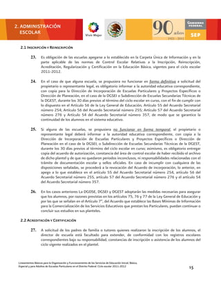 2. ADMINISTRACIÓN
   ESCOLAR

  2.1 INSCRIPCIÓN Y REINSCRIPCIÓN

           23.      Es obligación de las escuelas apegarse a lo establecido en la Carpeta Única de Información y en la
                    parte aplicable de las normas de Control Escolar Relativas a la Inscripción, Reinscripción,
                    Acreditación, Regularización y Certificación en la Educación Básica, vigentes para el ciclo escolar
                    2011-2012.

           24.      En el caso de que alguna escuela, se propusiera no funcionar en forma definitiva a solicitud del
                    propietario o representante legal, es obligatorio informar a la autoridad educativa correspondiente,
                    con copia para la Dirección de Incorporación de Escuelas Particulares y Proyectos Específicos o
                    Dirección de Planeación, en el caso de la DGSEI o Subdirección de Escuelas Secundarias Técnicas de
                    la DGEST, durante los 30 días previos al término del ciclo escolar en curso, con el fin de cumplir con
                    lo dispuesto en el Artículo 56 de la Ley General de Educación, Artículo 55 del Acuerdo Secretarial
                    número 254; Artículo 56 del Acuerdo Secretarial número 255; Artículo 57 del Acuerdo Secretarial
                    número 276 y Artículo 54 del Acuerdo Secretarial número 357, de modo que se garantice la
                    continuidad de los alumnos en el sistema educativo.

           25.      Si alguna de las escuelas, se propusiera no funcionar en forma temporal, el propietario o
                    representante legal deberá informar a la autoridad educativa correspondiente, con copia a la
                    Dirección de Incorporación de Escuelas Particulares y Proyectos Específicos o Dirección de
                    Planeación en el caso de la DGSEI, o Subdirección de Escuelas Secundarias Técnicas de la DGEST,
                    durante los 30 días previos al término del ciclo escolar en curso; asimismo, es obligatorio entregar
                    copia del acuerdo de autorización, constancia del área de control escolar de haber recibido el archivo
                    de dicho plantel y de que no quedaron periodos inconclusos, ni responsabilidades relacionadas con el
                    trámite de documentación escolar y sellos oficiales. En caso de incumplir con cualquiera de las
                    disposiciones señaladas, se procederá a la revocación del Acuerdo de incorporación, lo anterior, en
                    apego a lo que establece en el artículo 55 del Acuerdo Secretarial número 254, artículo 56 del
                    Acuerdo Secretarial número 255, artículo 57 del Acuerdo Secretarial número 276 y el artículo 54
                    del Acuerdo Secretarial número 357.

           26.      En los casos anteriores La DGOSE, DGSEI y DGEST adoptarán las medidas necesarias para asegurar
                    que los alumnos, por razones previstas en los artículos 75, 76 y 77 de la Ley General de Educación y
                    por las que se señalan en el Artículo 7º, del Acuerdo que establece las Bases Mínimas de Información
                    para la Comercialización de los Servicios Educativos que prestan los Particulares, puedan continuar o
                    concluir sus estudios en sus planteles.

  2.2 ACREDITACIÓN Y CERTIFICACIÓN

           27.      A solicitud de los padres de familia o tutores quienes realizaron la inscripción de los alumnos, el
                    director de escuela está facultado para extender, de conformidad con los registros escolares
                    correspondientes bajo su responsabilidad, constancias de inscripción o asistencia de los alumnos del
                    ciclo vigente realizados en el plantel.



 Lineamientos Básicos para la Organización y Funcionamiento de los Servicios de Educación Inicial, Básica,
 Especial y para Adultos de Escuelas Particulares en el Distrito Federal. Ciclo escolar 2011-2012                 15
 