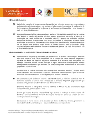 3. MEJORA EN LA
   CALIDAD EDUCATIVA

   3.1 EDUCACIÓN I NCLUSIVA

            34.      La inclusión educativa de los alumnos con discapacidad que enfrentan barreras para el aprendizaje o
                     aptitudes sobresalientes, se sujetará a lo previsto en la Convención Internacional de los Derechos de
                     las Personas con Discapacidad, La ley General de las Personas con Discapacidad y en el Artículo 41
                     de la Ley General de Educación.

            35.      El personal de supervisión y jefes de enseñanza realizarán visitas técnico-pedagógicas a las escuelas
                     para apoyar el trabajo del personal docente, quienes propondrán estrategias a partir de la
                     observación de clases, revisión de la planeación didáctica, registros de evaluación continua,
                     evidencia a productos de aprendizaje, entre otros, para mejorar la enseñanza y la evaluación del
                     aprendizaje, recomendarán materiales y apoyos bibliográficos y analizarán los problemas específicos
                     de los alumnos que requieran mayor apoyo, de manera conjunta con los docentes. Dichas
                     recomendaciones y orientaciones se entregarán por escrito al docente, con copia al coordinador y/o
                     al director de la escuela.

   3.2 ACTIVIDADES CÍVICAS, DE SEGURIDAD ESCOLAR Y FOMENTO A LA SALUD

            36.      Cada uno de los proyectos y actividades que ofrece la Guía de Museos y Espacios para Apoyar la
                     Educación Básica en el DF, serán considerados con el carácter que fueron definidos: obligatoria u
                     optativa. Por tanto, las optativas no podrán imponerse a las escuelas como obligatorias. Sin
                     embargo, cuando las escuelas soliciten participar en alguna actividad de carácter optativo, deberán
                     tener presente el compromiso que adquieren con los espacios y evitar la cancelación de la actividad
                     programada sin justificación.

                     Los concursos de carácter obligatorio son: Interpretación del Himno Nacional, Certamen Benito
                     Juárez, Olimpiada del Conocimiento y Concurso Literario de Símbolos Patrios y para secundarias
                     técnicas el concurso de Robótica, en el que participarán alumnos y docentes.

            37.      Las ceremonias cívicas para rendir honores a la Bandera Nacional, se realizarán los lunes al inicio de
                     las labores escolares, así como al inicio y fin de curso, en el interior del plantel, apegándose a lo que
                     establece la Ley sobre el Escudo, la Bandera y el Himno Nacional.

                     El Himno Nacional se interpretará como lo establece el Artículo 42 del ordenamiento legal
                     mencionado: coro, primera estrofa y coro.

                     Cuando por razones de credo o nacionalidad, algún alumno se abstenga de rendir honores a la
                     Bandera o entonar el Himno Nacional, de ninguna manera será objeto de sanción, en tanto
                     mantenga una actitud de respeto.

                     Las escuelas de nueva creación o las escuelas que deseen sustituir su Bandera, presentarán su
                     solicitud a través de un oficio dirigido a la autoridad educativa correspondiente.



  Lineamientos Básicos para la Organización y Funcionamiento de los Servicios de Educación Inicial, Básica,
  Especial y para Adultos de Escuelas Particulares en el Distrito Federal. Ciclo escolar 2011-2012                    19
 