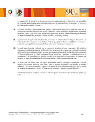 En los planteles de la DGEST, al término de los actos cívicos, culturales y deportivos, con la finalidad
                   de fomentar la identidad y pertenencia a la educación secundaria técnica, se entonará el “Himno a
                   las Escuelas Secundarias Técnicas”.

          38.      El Comité de Salud y Seguridad Escolar quedará constituido al inicio del ciclo escolar, para ello, el
                   director de la escuela convocará por escrito o mediante correo electrónico, a una reunión al personal
                   del plante y de la USAER o CAPEP, expresión y apreciación artística, educación física y de proyectos
                   de atención diferenciada, así como a padres de familia o tutores y alumnos.

          39.      Como medida de apoyo a la salud escolar, se aplicará lo establecido en la Ley de Protección a la
                   Salud de los No fumadores en el Distrito Federal, que prohíbe fumar en edificios en los que se
                   presten servicios públicos de carácter federal, tales como instituciones educativas.

          40.      En cada plantel escolar realizará, por lo menos, un simulacro al mes (evacuación del edificio o
                   repliegue), considerando para tal fin, las diferentes situaciones de emergencia, a las cuales, se puede
                   enfrentar la comunidad educativa y las características específicas de la población con discapacidad.
                   El director debe llenar la cédula de evaluación de simulacros y guardará el original dentro de la
                   carpeta del PISE, también podrá solicitar a través de la autoridad correspondiente la asesoría que
                   requiera. El supervisor escolar verificará dicha actividad y realizará las recomendaciones.

          41.      Al detectarse un primer caso de alguna enfermedad infecto contagiosa (sarampión, varicela,
                   hepatitis, escarlatina, influenza, entre otras) entre el personal del plantel o los alumnos, el director
                   notificará a la autoridad inmediata superior y al centro de salud correspondiente, para que se tomen
                   las medidas pertinentes. En el caso de la DGSEI, se informará a la Dirección de Planeación.

                   Para la aplicación de cualquier vacuna, se requiere previa autorización por escrito del padre y/o
                   tutor.




Lineamientos Básicos para la Organización y Funcionamiento de los Servicios de Educación Inicial, Básica,
Especial y para Adultos de Escuelas Particulares en el Distrito Federal. Ciclo escolar 2011-2012                   20
 