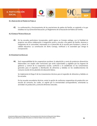 4. PARTICIPACIÓN
   SOCIAL

  4.1 ASOCIACIÓN DE PADRES DE FAMILIA


           42.      La conformación y funcionamiento de las asociaciones de padres de familia, se sujetarán a lo que
                    establece la Ley General de Educación y el Reglamento de la Asociación de Padres de Familia.

  4.2 CONSEJO TÉCNICO ESCOLAR


           43.      En las escuelas particulares incorporadas, podrá operar un Consejo análogo, con la finalidad de
                    propiciar una eficaz colaboración e integración social y vincular a los padres de familia, alumnos e
                    integrantes de la comunidad, interesados en el desarrollo de la escuela para fortalecer y elevar la
                    calidad educativa. La constitución de dicho Consejo, notificará a la autoridad que otorga la
                    incorporación.


  4.3 COOPERATIVA ESCOLAR


           44.      Será responsabilidad de las cooperativas escolares, la adquisición y venta de productos alimenticios
                    balanceados con amplio valor nutricional, que serán supervisados y vigilados por los órganos de
                    gobierno y control de la cooperativa escolar, conforme a lo establecido en los Lineamientos
                    generales para el expendio o distribución de alimentos y bebidas en los establecimientos de
                    consumo escolar de los planteles de educación básica.

                    Se implementa la Etapa II de los Lineamientos técnicos para el expendio de alimentos y bebidas en
                    las escuelas.

                    En las escuelas secundarias técnicas, existe la opción de conformar cooperativas de producción con
                    sección de consumo, las cuales, se regirán por la normatividad correspondiente, orientando su
                    actividad a la producción y venta de alimentos naturales.




 Lineamientos Básicos para la Organización y Funcionamiento de los Servicios de Educación Inicial, Básica,
 Especial y para Adultos de Escuelas Particulares en el Distrito Federal. Ciclo escolar 2011-2012               21
 