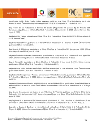 BASE LEGAL


 Constitución Política de los Estados Unidos Mexicanos, publicada en el Diario Oficial de la Federación el 5 de
 febrero de 1917. Última reforma publicada en el Diario Oficial de la Federación el 13 de abril de 2011.

 Ley Federal de los Trabajadores al Servicio del Estado, (Reglamento del apartado B) del Artículo 123
 Constitucional, publicada en el Diario Oficial de la Federación el 28 de diciembre de 1963. Última reforma el 3 de
 mayo de 2006.

 Ley Federal del Trabajo, publicada en el Diario Oficial de la Federación el 01 de abril de 1970. Última reforma el
 17 de enero de 2006.

 Ley General de Población, publicada en el Diario Oficial de la Federación el 7 de enero de 1974. Última reforma
 publicada el 27 de enero de 2011.

 Ley General de Bibliotecas, publicada en el Diario Oficial de la Federación el 21 de enero de 1988. Última
 reforma publicada el 23 de junio de 2009.

 Ley Federal de Procedimiento Administrativo, publicada en el. Diario Oficial de la Federación el 4 de agosto de
 1994. Última reforma publicada en el Diario Oficial de la Federación el 30 de mayo de 2000.

 Ley de Planeación, publicada en el Diario Oficial de la Federación el 5 de enero de 1983. Última reforma
 publicada en el Diario Oficial de la Federación el 20 de junio de 2011.

 Ley General de Salud, publicada en el Diario Oficial de la Federación el 7 de febrero de 1984. Última reforma
 publicada en el Diario Oficial de la Federación el 27 de abril de 2010.

 Ley Federal de Transparencia y Acceso a la Información Pública Gubernamental, publicada en el Diario Oficial de
 la Federación el 11 de junio de 2002. Última reforma publicada en el Diario Oficial de la Federación el 5 de julio
 de 2010.

 Ley Federal de Responsabilidades Administrativas de los Servidores Públicos, publicada en el Diario Oficial de la
 Federación el 13 de marzo de 2002. Última reforma publicada en el Diario Oficial de la Federación el 28 de mayo
 de 2009.

 Ley General de Acceso de las Mujeres a una Vida Libre de Violencia, publicada en el Diario Oficial de la
 Federación el 01 de febrero de 2007. Última reforma publicada en el Diario Oficial de la Federación el 28 de
 enero de 2011.

 Ley Orgánica de la Administración Pública Federal, publicada en el Diario Oficial de la Federación el 29 de
 diciembre de 1976. Última reforma publicada en el Diario Oficial de la Federación el 17 de junio de 2009.

 Ley sobre el Escudo, la Bandera y el Himno Nacional, publicada en el Diario Oficial de la Federación el 8 de
 febrero de 1984. Última reforma publicada en el Diario Oficial de la Federación el 17 de junio de 2011.



Lineamientos Básicos para la Organización y Funcionamiento de los Servicios de Educación Inicial, Básica,
Especial y para Adultos de Escuelas Particulares en el Distrito Federal. Ciclo escolar 2011-2012            23
 