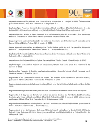 Ley General de Educación, publicada en el Diario Oficial de la Federación el 13 de julio de 1993. Última reforma
 publicada en el Diario Oficial de la Federación el 21 de junio de 2011.

 Ley Federal para Prevenir y Eliminar la Discriminación, publicada en el Diario Oficial de la Federación el 11 de
 junio de 2003. Última reforma publicada en el Diario Oficial de la Federación el 27 de noviembre de 2007.

 Ley de Protección a la Salud de los No fumadores en el Distrito Federal, publicada en la Gaceta Oficial del Distrito
 Federal el 29 de enero de 2004. Última reforma publicada el 03 de octubre de 2008.

 Ley para prevenir y atender la obesidad y los trastornos alimentarios en el Distrito Federal, publicados en la
 Gaceta Oficial del Distrito Federal el 23 de octubre de 2008.

 Ley de Seguridad Alimentaria y Nutricional para el Distrito Federal, publicada en la Gaceta Oficial del Distrito
 Federal el 17 de septiembre de 2009. Última reforma el 23 de noviembre de 2010.

 Ley Federal de Protección de Datos Personales en Posesión de los Particulares, publicada en el Diario Oficial de la
 Federación el 5 de julio de 2010.

 Ley de Protección Civil para el Distrito Federal, Gaceta Oficial del Distrito Federal, 20 de diciembre de 2010.

 Ley General para la Inclusión de Personas con Discapacidad publicada en el Diario Oficial de la Federación el 30
 de mayo de 2011.

 Ley General de Prestación de Servicios para la atención, cuidado y desarrollo Integral Infantil, (aprobada por el
 Senado, el viernes 29 de abril de 2011).

 Reglamento de las Condiciones Generales de Trabajo del Personal de la Secretaria de Educación Pública,
 publicado en el Diario Oficial de la Federación del 29 de enero de 1946.

 Reglamento de Asociaciones de Padres de Familia, publicado en el Diario Oficial de la Federación del 2 de abril de
 1980.

 Reglamento de Cooperativas Escolares, publicado en el Diario Oficial de la Federación del 23 de abril de 1982.

 Reglamento de la Ley General de Salud en Materia de Control Sanitario de Actividades, Establecimientos,
 Productos y Servicios, publicado en el Diario Oficial de la Federación del 18 de enero de 1988. Última reforma
 publicada en el Diario Oficial de la Federación del 28 de diciembre de 2004.

 Reglamento de la Ley Federal de Trasparencia y Acceso a la Información Pública Gubernamental, publicado en el
 Diario Oficial de la Federación del 11 de junio de 2003.

 Reglamento de la Ley de Protección Civil para el Distrito Federal, publicado en la Gaceta Oficial del Distrito
 Federal, 23 de Diciembre del 2005. Última reforma publicada en el Diario Oficial de la Federación el 21 de
 diciembre de 2007.

Lineamientos Básicos para la Organización y Funcionamiento de los Servicios de Educación Inicial, Básica,
Especial y para Adultos de Escuelas Particulares en el Distrito Federal. Ciclo escolar 2011-2012             24
 