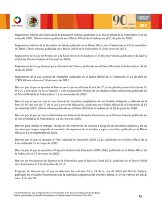 Reglamento Interior de la Secretaría de Educación Pública, publicado en el Diario Oficial de la Federación el 21 de
 enero de 2005. Última reforma publicada en el Diario Oficial de la Federación el 01 de julio de 2010.

 Reglamento Interior de la Secretaria de Salud, publicado en el Diario Oficial de la Federación el 29 de noviembre
 de 2006. Última reforma publicada en el Diario Oficial de la Federación el 10 de enero de 2011.

 Reglamento de la Ley de Protección a la Salud de los no fumadores en el Distrito Federal, publicado en la Gaceta
 oficial del Distrito Federal el 4 de abril de 2008.

 Reglamento de la Ley General para el Control del Tabaco, publicado en el Diario Oficial de la Federación el 31 de
 mayo de 2009.

 Reglamento de la Ley General de Población, publicado en el Diario Oficial de la Federación el 14 de abril de
 2000. Última reforma el 19 de enero de 2011.

 Decreto por el que se aprueba el diverso por el que se adiciona el artículo 3º, en su párrafo primero fracciones III,
 V y VI, y el artículo 31 en su fracción I, de la Constitución Política de los Estados Unidos Mexicanos, publicado en
 el Diario Oficial de la Federación el 12 de noviembre de 2002.

 Decreto por el que se crea la Ley General de Derechos Lingüísticos de los Pueblos Indígenas y reforma de la
 fracción IV, del artículo 7º de la Ley General de Educación, publicado en el Diario Oficial de la Federación el 13
 de marzo de 2003. Última reforma publicada en el Diario Oficial de la Federación el 18 de junio de 2010.

 Decreto por el que se crea la Administración Federal de Servicios Educativos en el Distrito Federal, publicado en
 el Diario Oficial de la Federación el 21 de enero de 2005.

 Decreto para realizar la entrega –recepción del informe de los asuntos a cargo de los servidores públicos y de los
 recursos que tengan asignado al momento de separarse de su empleo, cargo o comisión, publicado en el Diario
 Oficial el 14 de septiembre de 2005.

 Decreto por el que se aprueba el Plan Nacional de Desarrollo 2007-2012, publicado en el Diario Oficial de la
 Federación del 31 de mayo de 2007.

 Decreto por el que se aprueba el Programa Sectorial de Educación 2007-2012, publicado en el Diario Oficial de
 la Federación el 17 de enero de 2008.

 Decreto de Presupuesto de Egresos de la Federación para el Ejercicio Fiscal 2011, publicado en el Diario Oficial
 de la Federación el 7 de diciembre de 2010.

 Proyecto de Decreto por el que se reforman los artículos 63 y 74 de la Ley de Salud del Distrito Federal,
 publicado en la Gaceta Parlamentaria de la Asamblea Legislativa del Distrito Federal, el 24 de Febrero de 2011,
 núm. 116, año 02.



Lineamientos Básicos para la Organización y Funcionamiento de los Servicios de Educación Inicial, Básica,
Especial y para Adultos de Escuelas Particulares en el Distrito Federal. Ciclo escolar 2011-2012              25
 