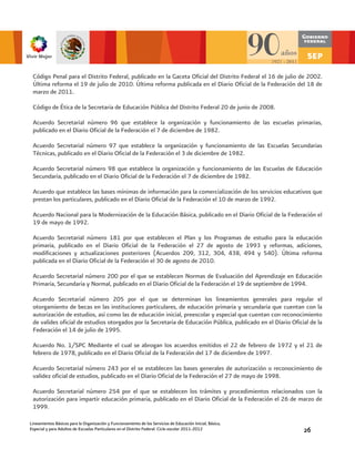Código Penal para el Distrito Federal, publicado en la Gaceta Oficial del Distrito Federal el 16 de julio de 2002.
 Última reforma el 19 de julio de 2010. Última reforma publicada en el Diario Oficial de la Federación del 18 de
 marzo de 2011.

 Código de Ética de la Secretaria de Educación Pública del Distrito Federal 20 de junio de 2008.

 Acuerdo Secretarial número 96 que establece la organización y funcionamiento de las escuelas primarias,
 publicado en el Diario Oficial de la Federación el 7 de diciembre de 1982.

 Acuerdo Secretarial número 97 que establece la organización y funcionamiento de las Escuelas Secundarias
 Técnicas, publicado en el Diario Oficial de la Federación el 3 de diciembre de 1982.

 Acuerdo Secretarial número 98 que establece la organización y funcionamiento de las Escuelas de Educación
 Secundaria, publicado en el Diario Oficial de la Federación el 7 de diciembre de 1982.

 Acuerdo que establece las bases mínimas de información para la comercialización de los servicios educativos que
 prestan los particulares, publicado en el Diario Oficial de la Federación el 10 de marzo de 1992.

 Acuerdo Nacional para la Modernización de la Educación Básica, publicado en el Diario Oficial de la Federación el
 19 de mayo de 1992.

 Acuerdo Secretarial número 181 por que establecen el Plan y los Programas de estudio para la educación
 primaria, publicado en el Diario Oficial de la Federación el 27 de agosto de 1993 y reformas, adiciones,
 modificaciones y actualizaciones posteriores (Acuerdos 209, 312, 304, 438, 494 y 540). Última reforma
 publicada en el Diario Oficial de la Federación el 30 de agosto de 2010.

 Acuerdo Secretarial número 200 por el que se establecen Normas de Evaluación del Aprendizaje en Educación
 Primaria, Secundaria y Normal, publicado en el Diario Oficial de la Federación el 19 de septiembre de 1994.

 Acuerdo Secretarial número 205 por el que se determinan los lineamientos generales para regular el
 otorgamiento de becas en las instituciones particulares, de educación primaria y secundaria que cuentan con la
 autorización de estudios, así como las de educación inicial, preescolar y especial que cuentan con reconocimiento
 de valides oficial de estudios otorgados por la Secretaria de Educación Pública, publicado en el Diario Oficial de la
 Federación el 14 de julio de 1995.

 Acuerdo No. 1/SPC Mediante el cual se abrogan los acuerdos emitidos el 22 de febrero de 1972 y el 21 de
 febrero de 1978, publicado en el Diario Oficial de la Federación del 17 de diciembre de 1997.

 Acuerdo Secretarial número 243 por el se establecen las bases generales de autorización o reconocimiento de
 validez oficial de estudios, publicado en el Diario Oficial de la Federación el 27 de mayo de 1998.

 Acuerdo Secretarial número 254 por el que se establecen los trámites y procedimientos relacionados con la
 autorización para impartir educación primaria, publicado en el Diario Oficial de la Federación el 26 de marzo de
 1999.

Lineamientos Básicos para la Organización y Funcionamiento de los Servicios de Educación Inicial, Básica,
Especial y para Adultos de Escuelas Particulares en el Distrito Federal. Ciclo escolar 2011-2012              26
 