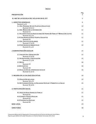 ÍNDICE

                                                                                                            Pág.
       PRESENTACIÓN                                                                                          3

        EL ABC DE LA ESCUELA DEL SIGLO XXI EN EL D.F.                                                        5

       1. ASPECTOS GENERALES                                                                                 9
              Numeral 1 al 9
              1.1 DEL P ERSONAL DE LOS P LANTELES EDUCATIVOS                                                10
                      Numeral 10 al 12
              1.2 DEL MANEJO DE LA INFORMACIÓN                                                              11
                      Numeral 13
              1.3 ACUERDOS CON LAS ASOCIACIONES DE P ADRES D E FAMILIA Y MANEJO DE CUOTAS                   11
                      Numeral 14 y 15
              1.4 CONTINGENCIAS EN EL P LANTEL EDUCATIVO                                                    11
                      Numeral 16
              1.5 DEL TRATO A LOS ALUMNOS                                                                   12
                      Numeral 17 al 20
              1.6 CONTINGENCIAS AMBIENTALES                                                                 14
                      Numeral 21 y 22

       2 ADMINISTRACIÓN ESCOLAR                                                                             15

                  2.1 INSCRIPCIÓN Y REINSCRIPCIÓN                                                           15
                          Numeral 23 al 26
                  2.2 ACREDITACIÓN Y CERTIFICACIÓN                                                          15
                          Numeral 27 y 28
                  2.3 BECAS                                                                                 16
                          Numeral 29
                  2.4 ESTADÍSTICA                                                                           16
                          Numeral 30
                  2.5 EVALUACIÓN DEL APRENDIZAJE ESCOLAR                                                    16
                          Numeral 31 al 33

       3. MEJORA EN LA CALIDAD EDUCATIVA                                                                    19

                  3.1 EDUCACIÓN INCLUSIVA                                                                   19
                          Numeral 34 y 35
                  3.2 ACTIVIDADES CÍVICAS, DE SEGURIDAD ESCOLAR Y FOMENTO A LA SALUD                        19
                          Numeral 36 al 41

       4. PARTICIPACIÓN SOCIAL                                                                              21

              4.1 ASOCIACIÓN DE PADRES DE FAMILIA                                                           21
                     Numeral 42
              4.2 CONSEJO TÉCNICO ESCOLAR                                                                   21
                     Numeral 43
              4.3 COOPERATIVA ESCOLAR                                                                       21
                     Numeral 44
       BASE LEGAL                                                                                           23

       DIRECTORIO                                                                                           30


Lineamientos Básicos para la Organización y Funcionamiento de los Servicios de Educación Inicial, Básica,
Especial y para Adultos de Escuelas Particulares en el Distrito Federal. Ciclo escolar 2011-2012              1
 