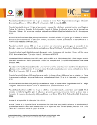 Acuerdo Secretarial número 384 por el que se establece el nuevo Plan y Programa de estudio para Educación
 Secundaria, publicado en el Diario Oficial de la Federación el 26 de mayo de 2006.

 Acuerdo Secretarial número 394 por el que se dan a conocer los trámites y servicios inscritos en el Registro
 Federal de Trámites y Servicios de la Comisión Federal de Mejora Regulatoria, a cargo de la Secretaría de
 Educación Pública y del sector que coordina, publicado en el Diario Oficial de la Federación el 9 de marzo de
 2007.

 Acuerdo Secretarial número 499 por el que se modifica el diverso número 200 por el que se establecen normas
 de evaluación del aprendizaje en educación primaria, secundaria y normal, publicado en el Diario Oficial de la
 Federación el 04 de noviembre de 2009.

 Acuerdo Secretarial número 535 por el que se emiten los Lineamientos generales para la operación de los
 Consejos escolares de Participación Social, publicado en el Diario Oficial de la Federación el 8 de Junio de 2010.

 Acuerdo Nacional para la Salud Alimentaria. Estrategia contra el sobrepeso y la obesidad. Primera edición, enero,
 2010. Secretaría de Salud. (Ejecutivo Federal, 25 de enero del 2010).

 Norma Oficial Mexicana NOM-043-SSA2-2005, Servicios Básicos de Salud, Promoción y Educación para la salud
 en materia alimentaria. Criterios para brindar Orientación, publicado en el Diario Oficial de la Federación el 23 de
 enero de 2006.

 Acuerdo mediante el cual se establecen los Lineamientos Generales para el expendio o distribución de alimentos
 y bebidas en los establecimientos de consumo escolar de los planteles de educación básica, publicado en el Diario
 Oficial de la Federación el 23 de agosto de 2010.

 Acuerdo Secretarial número 540 por el que se actualiza el diverso número 181 por el que se establece el Plan y
 Programa de Estudio para la Educación Primaria, publicado en el Diario Oficial de la Federación el 20 de agosto
 2010.

 Acuerdo Secretarial número 556 por el que se emiten las Reglas de operación del Programa Escuelas de Tiempo
 Completo, publicadas en el Diario Oficial de la federación el 29 de diciembre de 2010.

 Acuerdo Secretarial número 587 por el que se establece el calendario escolar para el ciclo lectivo 2011-2012,
 aplicable en toda la República para la educación preescolar, primaria, secundaria, normal y demás para la
 formación de maestros de educación básica, publicado en el Diario Oficial de la Federación el 28 de junio de
 2011.

 Manual de la Supervisión de Educación Física 2002.

 Manual General de la Organización de la Administración Federal de Servicios Educativos en el Distrito Federal,
 publicado en el Diario Oficial de la Federación el 23 de agosto de 2005. Última reforma publicada en el Diario
 Oficial de la Federación del 15 de agosto de 2007.


Lineamientos Básicos para la Organización y Funcionamiento de los Servicios de Educación Inicial, Básica,
Especial y para Adultos de Escuelas Particulares en el Distrito Federal. Ciclo escolar 2011-2012             28
 