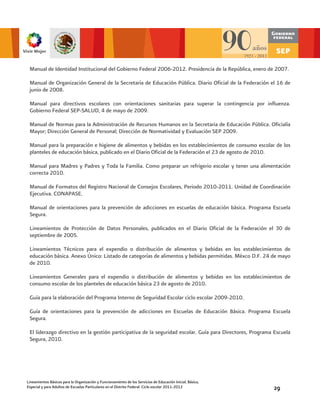 Manual de Identidad Institucional del Gobierno Federal 2006-2012. Presidencia de la República, enero de 2007.

 Manual de Organización General de la Secretaría de Educación Pública. Diario Oficial de la Federación el 16 de
 junio de 2008.

 Manual para directivos escolares con orientaciones sanitarias para superar la contingencia por influenza.
 Gobierno Federal SEP-SALUD, 4 de mayo de 2009.

 Manual de Normas para la Administración de Recursos Humanos en la Secretaria de Educación Pública. Oficialía
 Mayor; Dirección General de Personal; Dirección de Normatividad y Evaluación SEP 2009.

 Manual para la preparación e higiene de alimentos y bebidas en los establecimientos de consumo escolar de los
 planteles de educación básica, publicado en el Diario Oficial de la Federación el 23 de agosto de 2010.

 Manual para Madres y Padres y Toda la Familia. Como preparar un refrigerio escolar y tener una alimentación
 correcta 2010.

 Manual de Formatos del Registro Nacional de Consejos Escolares, Periodo 2010-2011. Unidad de Coordinación
 Ejecutiva. CONAPASE.

 Manual de orientaciones para la prevención de adicciones en escuelas de educación básica. Programa Escuela
 Segura.

 Lineamientos de Protección de Datos Personales, publicados en el Diario Oficial de la Federación el 30 de
 septiembre de 2005.

 Lineamientos Técnicos para el expendio o distribución de alimentos y bebidas en los establecimientos de
 educación básica. Anexo Único: Listado de categorías de alimentos y bebidas permitidas. Méxco D.F. 24 de mayo
 de 2010.

 Lineamientos Generales para el expendio o distribución de alimentos y bebidas en los establecimientos de
 consumo escolar de los planteles de educación básica 23 de agosto de 2010.

 Guía para la elaboración del Programa Interno de Seguridad Escolar ciclo escolar 2009-2010.

 Guía de orientaciones para la prevención de adicciones en Escuelas de Educación Básica. Programa Escuela
 Segura.

 El liderazgo directivo en la gestión participativa de la seguridad escolar. Guía para Directores, Programa Escuela
 Segura, 2010.




Lineamientos Básicos para la Organización y Funcionamiento de los Servicios de Educación Inicial, Básica,
Especial y para Adultos de Escuelas Particulares en el Distrito Federal. Ciclo escolar 2011-2012            29
 