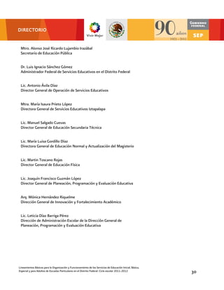 DIRECTORIO


 Mtro. Alonso José Ricardo Lujambio Irazábal
 Secretario de Educación Pública


 Dr. Luis Ignacio Sánchez Gómez
 Administrador Federal de Servicios Educativos en el Distrito Federal


 Lic. Antonio Ávila Díaz
 Director General de Operación de Servicios Educativos


 Mtra. María Isaura Prieto López
 Directora General de Servicios Educativos Iztapalapa


 Lic. Manuel Salgado Cuevas
 Director General de Educación Secundaria Técnica


 Lic. María Luisa Gordillo Díaz
 Directora General de Educación Normal y Actualización del Magisterio


 Lic. Martin Toscano Rojas
 Director General de Educación Física


 Lic. Joaquín Francisco Guzmán López
 Director General de Planeación, Programación y Evaluación Educativa


 Arq. Mónica Hernández Riquelme
 Dirección General de Innovación y Fortalecimiento Académico


 Lic. Leticia Díaz Barriga Pérez
 Dirección de Administración Escolar de la Dirección General de
 Planeación, Programación y Evaluación Educativa


 Act. Felipe Zamora Ramos
 Subdirector de Administración Escolar




Lineamientos Básicos para la Organización y Funcionamiento de los Servicios de Educación Inicial, Básica,
Especial y para Adultos de Escuelas Particulares en el Distrito Federal. Ciclo escolar 2011-2012            30
 