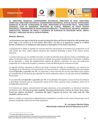 PRESENTACIÓN


 CC. DIRECTORES GENERALES, COORDINADORES SECTORIALES, DIRECTORES DE NIVEL, DIRECTORES
 OPERATIVOS, DIRECTORES REGIONALES, COORDINADORES REGIONALES, JEFES DE SECTOR, SUPERVISORES
 GENERALES DE SECTOR, SUPERVISORES DE ZONA, INSPECTORES DE EDUCACIÓN FÍSICA , INSPECTORES
 GENERALES, JEFES DE ENSEÑANZA, DIRECTORES DE PLANTEL, PERSONAL DE APOYO TÉCNICO
 PEDAGÓGICO, COORDINADORES DE ASIGNATURAS ACADÉMICAS Y TECNOLÓGICAS, DOCENTES, ASESORES,
 ESPECIALISTAS, PERSONAL DE APOYO Y ASISTENCIA EN PLANTELES DE EDUCACIÓN INICIAL, BÁSICA,
 ESPECIAL Y PARA ADULTOS EN EL DISTRITO FEDERAL.

 Maestras, Maestros:

 Los lineamientos que rigen la vida de las escuelas de educación básica del Distrito Federal han sido ajustados para
 servir mejor a sus usuarios en el ciclo lectivo 2011-2012, con base en la experiencia cursada en el último
 período. Confiamos en su utilidad para todos quienes se desempeñan en los centros educativos.

 La búsqueda de la calidad, la equidad y la inclusión educativa está presente en los afanes que compartimos. En el
 ciclo escolar que inicia, cobran especial relevancia dos iniciativas destinadas a poner al día nuestro servicio
 educativo.

 La primera tiene que ver con establecer las bases, en todos los planteles de los diversos niveles y modalidades que
 operan la educación básica, para una convivencia civilizada que propicie decididamente la formación ciudadana
 de los educandos, a través del establecimiento explícito de deberes y derechos, así como del compromiso
 compartido con su educación de padres y maestros a través del Manual para la convivencia escolar.

 La segunda iniciativa representa el esfuerzo por poner al alcance de todos los estudiantes y sus maestros las
 Tecnologías de la Información y la Comunicación con fines formativos. La Administración Federal ha desarrollado
 el portal Aprender a aprender con TIC; un importante y vasto reservorio de recursos informáticos para mejorar
 las competencias de los alumnos para aprender de manera autónoma y llevar a su más alto nivel sus habilidades
 intelectuales.

 El uso sistemático de Aprender a aprender con TIC en los planteles dará soporte a nuevas formas de enseñanza
 y aprendizaje necesarias para la incorporación exitosa de los niños y jóvenes como ciudadanos activos de la
 sociedad del conocimiento.

 En el esfuerzo por mejorar constantemente los logros educativos, se da continuidad y se robustecen iniciativas
 estratégicas como: Escuelas de jornada ampliada, Descarga administrativa, Centros de tareas, Entre pares,
 Vamos por mejores resultados*1, Enseñanza del inglés, Programa de lectura: leer mejor cada día, Vida
 saludable y Recreo activo.

 Reitero a ustedes mi compromiso y disposición para acompañarles y servirles en este nuevo ciclo para que, con el
 esfuerzo compartido, alcancemos las metas propuestas.

                                                                                                  Dr. Luis Ignacio Sánchez Gómez
                                                                           Administrador Federal de Servicios Educativos en el D.F.


 *
     Versión reforzada de Vamos por 600.
Lineamientos Básicos para la Organización y Funcionamiento de los Servicios de Educación Inicial, Básica,
Especial y para Adultos de Escuelas Particulares en el Distrito Federal. Ciclo escolar 2011-2012                             3
 