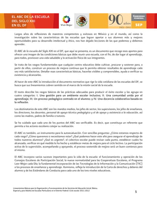 EL ABC DE LA ESCUELA
DEL SIGLO XXI
EN EL DF

 Largos años de reflexiones de maestros competentes y exitosos en México y en el mundo, así como la
 investigación sobre las características de las escuelas que logran aportar a sus alumnos más y mejores
 oportunidades para su desarrollo intelectual y ético, nos han dejado lecciones de las que podemos y debemos
 aprender.

 El ABC de la escuela del Siglo XXI en el DF, que aquí se presenta, es un documento que recoge esos aportes para
 ofrecer una imagen de las condiciones básicas que debe reunir una escuela, con el fin, de dar lugar al aprendizaje,
 para todos, promover una vida saludable y la activación física de sus integrantes.

 Se trata de los rasgos fundamentales que cualquier centro educativo debe cultivar, procurar y sostener para, a
 partir de ellos, construir un proceso de mejora continua que le permita obtener resultados de aprendizaje cada
 vez más satisfactorios. Detallar esas características básicas, hacerlas visibles y comprensibles, ayuda a verificar su
 existencia y alcanzarlas.

 Al hacer de este ABC la introducción al documento normativo que rige la vida cotidiana de las escuelas del DF, se
 busca que sus lineamientos cobren sentido en el marco de la misión social de la escuela.

 El texto describe los rasgos básicos de las prácticas adecuadas para producir el éxito escolar y las agrupa en
 cuatro categorías: I. Una gestión para un ambiente escolar inclusivo; II. Una comunidad unida por el
 aprendizaje; III. Un proceso pedagógico centrado en el alumno; y IV. Una docencia colaborativa basada en
 la reflexión.

 Los destinatarios de este ABC son los mandos medios, los jefes de sector, los supervisores, los jefes de enseñanza,
 los directores, los docentes, personal de apoyo técnico pedagógico y el de apoyo y asistencia a la educación, así
 como las madres, padres de familia o tutores.

 Se ha cuidado que cada uno de los puntos del ABC sea verificable. Es decir, que constituya un referente que
 permita a los actores escolares cotejar su realización.

 El ABC es también, un instrumento para la autoevaluación. Con sencillas preguntas: ¿Cómo estamos respecto de
 cada rasgo? ¿Cómo queremos o necesitamos estar? ¿Qué podemos hacer este año para asegurar el aprendizaje de
 todos nuestros alumnos? ¿Qué es urgente?, el colectivo escolar puede revisar cada punto, establecer cuales ha
 alcanzado, verificar en qué medida lo ha hecho y establecer metas de mejora para el ciclo lectivo. La participación
 activa de la supervisión, acompañando y apoyando, el proceso sostenido de mejora será un buen comienzo para
 el mismo.

 El ABC incorpora varios sucesos importantes para la vida de la escuela: el funcionamiento y operación de los
 Consejos Escolares de Participación Social, la nueva normatividad para las Cooperativas Escolares, el Programa
 Leer Mejor cada Día; la fundamental incorporación de las Tecnologías de la Información y la Comunicación (TIC)
 a los procesos de enseñanza y aprendizaje. Asimismo, refleja la introducción de la Carta de derechos y deberes del
 alumno y de los Estándares de Conducta para cada uno de los tres niveles educativos.




Lineamientos Básicos para la Organización y Funcionamiento de los Servicios de Educación Inicial, Básica,
Especial y para Adultos de Escuelas Particulares en el Distrito Federal. Ciclo escolar 2011-2012                5
 