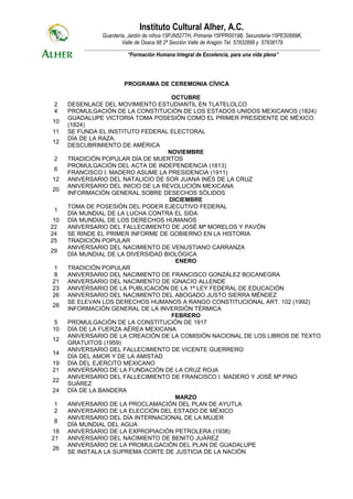 Instituto Cultural Alher, A.C.
                  Guardería, Jardín de niños-15PJN5277H, Primaria-15PPR0019B, Secundaria-15PES0689K,
                          Valle de Oxaca 88 2ª Sección Valle de Aragón Tel. 57832899 y 57838179
          _____________________________________________________________________________________________________________
                             “Formación Humana Integral de Excelencia, para una vida plena”



                            PROGRAMA DE CEREMONIA CÍVICA

                                      OCTUBRE
 2    DESENLACE DEL MOVIMIENTO ESTUDIANTIL EN TLATELOLCO
 4    PROMULGACIÓN DE LA CONSTITUCIÓN DE LOS ESTADOS UNIDOS MEXICANOS (1824)
      GUADALUPE VICTORIA TOMA POSESIÓN COMO EL PRIMER PRESIDENTE DE MÉXICO
10
      (1824)
11    SE FUNDA EL INSTITUTO FEDERAL ELECTORAL
      DÍA DE LA RAZA.
12
      DESCUBRIMIENTO DE AMÉRICA
                                     NOVIEMBRE
 2    TRADICIÓN POPULAR DÍA DE MUERTOS
      PROMULGACIÓN DEL ACTA DE INDEPENDENCIA (1813)
 6
      FRANCISCO I. MADERO ASUME LA PRESIDENCIA (1911)
12    ANIVERSARIO DEL NATALICIO DE SOR JUANA INÉS DE LA CRUZ
      ANIVERSARIO DEL INICIO DE LA REVOLUCIÓN MEXICANA
20
      INFORMACIÓN GENERAL SOBRE DESECHOS SÓLIDOS
                                     DICIEMBRE
      TOMA DE POSESIÓN DEL PODER EJECUTIVO FEDERAL
 1
      DÍA MUNDIAL DE LA LUCHA CONTRA EL SIDA
 10   DÍA MUNDIAL DE LOS DERECHOS HUMANOS
22    ANIVERSARIO DEL FALLECIMIENTO DE JOSÉ Mª MORELOS Y PAVÓN
24    SE RINDE EL PRIMER INFORME DE GOBIERNO EN LA HISTORIA
25    TRADICIÓN POPULAR
      ANIVERSARIO DEL NACIMIENTO DE VENUSTIANO CARRANZA
29
      DÍA MUNDIAL DE LA DIVERSIDAD BIOLÓGICA
                                       ENERO
 1    TRADICIÓN POPULAR
 8    ANIVERSARIO DEL NACIMIENTO DE FRANCISCO GONZÁLEZ BOCANEGRA
21    ANIVERSARIO DEL NACIMIENTO DE IGNACIO ALLENDE
23    ANIVERSARIO DE LA PUBLICACIÓN DE LA 1ª LEY FEDERAL DE EDUCACIÓN
26    ANIVERSARIO DEL NACIMIENTO DEL ABOGADO JUSTO SIERRA MÉNDEZ
      SE ELEVAN LOS DERECHOS HUMANOS A RANGO CONSTITUCIONAL ART. 102 (1992)
28
      INFORMACIÓN GENERAL DE LA INVERSIÓN TÉRMICA
                                      FEBRERO
 5    PROMULGACIÓN DE LA CONSTITUCIÓN DE 1917
10    DÍA DE LA FUERZA AÉREA MEXICANA
      ANIVERSARIO DE LA CREACIÓN DE LA COMISIÓN NACIONAL DE LOS LIBROS DE TEXTO
12
      GRATUITOS (1959)
      ANIVERSARIO DEL FALLECIMIENTO DE VICENTE GUERRERO
14
      DÍA DEL AMOR Y DE LA AMISTAD
19    DÍA DEL EJERCITO MEXICANO
21    ANIVERSARIO DE LA FUNDACIÓN DE LA CRUZ ROJA
      ANIVERSARIO DEL FALLECIMIENTO DE FRANCISCO I. MADERO Y JOSÉ Mª PINO
22
      SUÁREZ
24    DÍA DE LA BANDERA
                                       MARZO
 1    ANIVERSARIO DE LA PROCLAMACIÓN DEL PLAN DE AYUTLA
 2    ANIVERSARIO DE LA ELECCIÓN DEL ESTADO DE MÉXICO
      ANIVERSARIO DEL DÍA INTERNACIONAL DE LA MUJER
 8
      DÍA MUNDIAL DEL AGUA
18    ANIVERSARIO DE LA EXPROPIACIÓN PETROLERA (1938)
21    ANIVERSARIO DEL NACIMIENTO DE BENITO JUÁREZ
      ANIVERSARIO DE LA PROMULGACIÓN DEL PLAN DE GUADALUPE
26
      SE INSTALA LA SUPREMA CORTE DE JUSTICIA DE LA NACIÓN
 