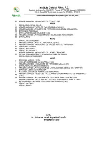 Instituto Cultural Alher, A.C.
                 Guardería, Jardín de niños-15PJN5277H, Primaria-15PPR0019B, Secundaria-15PES0689K,
                         Valle de Oxaca 88 2ª Sección Valle de Aragón Tel. 57832899 y 57838179
         _____________________________________________________________________________________________________________
                            “Formación Humana Integral de Excelencia, para una vida plena”


31   ANIVERSARIO DEL NACIMIENTO DE OCTAVIO PAZ
                                      ABRIL
 7   DÍA MUNDIAL DE LA SALUD
10   ANIVERSARIO LUCTUOSO DE EMILIANO ZAPATA (1919)
11   ANIVERSARIO DE LA MUERTE DE FRANCISCO GONZÁLEZ BOCANEGRA
14   DÍA DE LAS AMÉRICAS
19   DÍA PANAMERICANO DEL INDIO(1940)
23   ANIVERSARIO DE LA PROCLAMACIÓN DEL PLAN DE AGUA PRIETA
30   DÍA DEL NIÑO
                                      MAYO
 1   DÍA DEL TRABAJO (1886)
 5   ANIVERSARIO DE LA BATALLA DE PUEBLA (1862)
 8   ANIVERSARIO DEL NACIMIENTO DE MIGUEL HIDALGO Y COSTILLA
10   DÍA DE LAS MADRES
15   DÍA DEL MAESTRO
16   DÍA DEL ESTUDIANTE
     ANIVERSARIO DEL NACIMIENTO DE LÁZARO CÁRDENAS
21   ÚLTIMA SEMANA DE MAYO SEMANA NACIONAL DE SALUD
     DÍA MUNDIAL DE NO FUMAR
                                      JUNIO
     DÍA DE LA MARINA (1917)
1
     HUELGA DE MINEROS EN CANANEA (1906)
     ANIVERSARIO DEL NACIMIENTO DE FRANCISCO VILLA (1878)
5
     DÍA MUNDIAL DEL MEDIO AMBIENTE
6    ANIVERSARIO DE LA FUNDACIÓN DE LA COMISIÓN DE DERECHOS HUMANOS
7    DÍA DE LA LIBERTAD DE PRENSA
8    NACIONALIZACIÓN DE PETRÓLEOS MEXICANOS
     ANIVERSARIO LUCTUOSO DEL FALLECIMIENTO DE MAXIMILIANO DE HABSBURGO
19
     (1867)
24   ANIVERSARIO DE LA EXPROPIACIÓN DE FERROCARRILES DE MÉXICO
     ANIVERSARIO DEL FALLECIMIENTO DE IGNACIO ALLENDE Y JUAN ALDAMA
     MÉXICO FIRMA LA CARTA DE LAS NACIONES UNIDAS (1945)
26
     DÍA DEL OCÉANO
     DÍA DEL ÁRBOL




                                     ATTE.
                    Lic. Salvador Israel Arguello Carreño
                                   Director Escolar
 