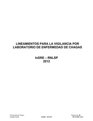 Enfermedad de Chagas Página 1 de 48
Versión No.01 InDRE - RNLSP OCTUBRE 2012
LINEAMIENTOS PARA LA VIGILANCIA POR
LABORATORIO DE ENFERMEDAD DE CHAGAS
InDRE – RNLSP
2012
 