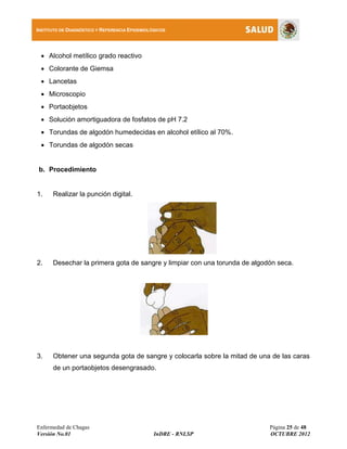 Enfermedad de Chagas Página 25 de 48
Versión No.01 InDRE - RNLSP OCTUBRE 2012
INSTITUTO DE DIAGNÓSTICO Y REFERENCIA EPIDEMIOLÓGICOS
 Alcohol metílico grado reactivo
 Colorante de Giemsa
 Lancetas
 Microscopio
 Portaobjetos
 Solución amortiguadora de fosfatos de pH 7.2
 Torundas de algodón humedecidas en alcohol etílico al 70%.
 Torundas de algodón secas
b. Procedimiento
1. Realizar la punción digital.
2. Desechar la primera gota de sangre y limpiar con una torunda de algodón seca.
3. Obtener una segunda gota de sangre y colocarla sobre la mitad de una de las caras
de un portaobjetos desengrasado.
 