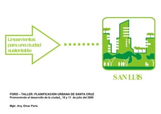 Lineam ientos
para una ciudad
sustentable




                                                                    SANLUIS

FORO – TALLER: PLANIFICACION URBANA DE SANTA CRUZ 
Promoviendo el desarrollo de la ciudad_ 10 y 11 de julio del 2009


Mgtr. Arq. Omar Paris
 
